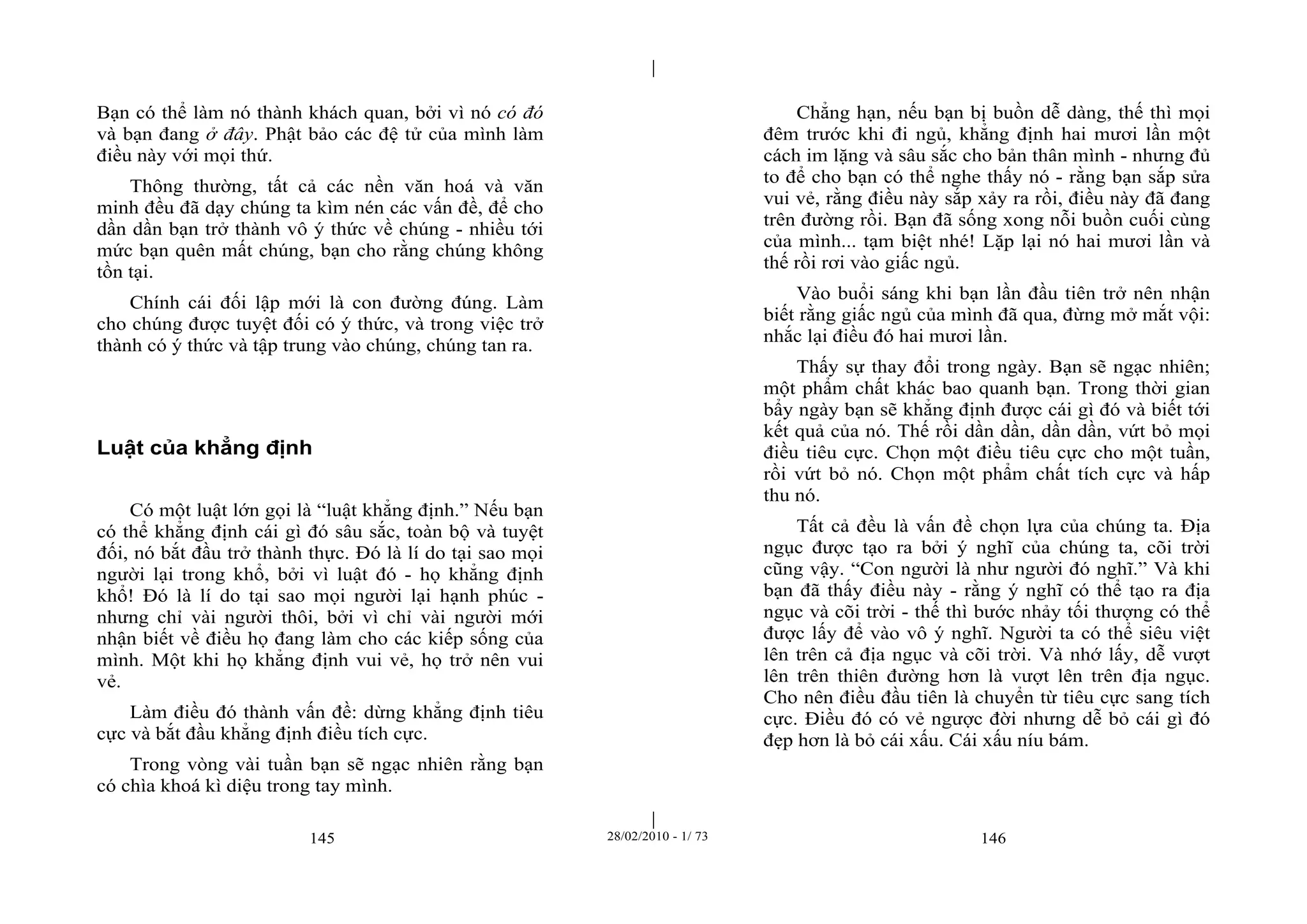 | 
| 
Bạn có thể làm nó thành khách quan, bởi vì nó có đó 
và bạn đang ở đây. Phật bảo các đệ tử của mình làm 
điều này với mọi thứ. 
Thông thường, tất cả các nền văn hoá và văn 
minh đều đã dạy chúng ta kìm nén các vấn đề, để cho 
dần dần bạn trở thành vô ý thức về chúng - nhiều tới 
mức bạn quên mất chúng, bạn cho rằng chúng không 
tồn tại. 
Chính cái đối lập mới là con đường đúng. Làm 
cho chúng được tuyệt đối có ý thức, và trong việc trở 
thành có ý thức và tập trung vào chúng, chúng tan ra. 
Luật của khẳng định 
Có một luật lớn gọi là “luật khẳng định.” Nếu bạn 
có thể khẳng định cái gì đó sâu sắc, toàn bộ và tuyệt 
đối, nó bắt đầu trở thành thực. Đó là lí do tại sao mọi 
người lại trong khổ, bởi vì luật đó - họ khẳng định 
khổ! Đó là lí do tại sao mọi người lại hạnh phúc - 
nhưng chỉ vài người thôi, bởi vì chỉ vài người mới 
nhận biết về điều họ đang làm cho các kiếp sống của 
mình. Một khi họ khẳng định vui vẻ, họ trở nên vui 
vẻ. 
Làm điều đó thành vấn đề: dừng khẳng định tiêu 
cực và bắt đầu khẳng định điều tích cực. 
Trong vòng vài tuần bạn sẽ ngạc nhiên rằng bạn 
có chìa khoá kì diệu trong tay mình. 
Chẳng hạn, nếu bạn bị buồn dễ dàng, thế thì mọi 
đêm trước khi đi ngủ, khẳng định hai mươi lần một 
cách im lặng và sâu sắc cho bản thân mình - nhưng đủ 
to để cho bạn có thể nghe thấy nó - rằng bạn sắp sửa 
vui vẻ, rằng điều này sắp xảy ra rồi, điều này đã đang 
trên đường rồi. Bạn đã sống xong nỗi buồn cuối cùng 
của mình... tạm biệt nhé! Lặp lại nó hai mươi lần và 
thế rồi rơi vào giấc ngủ. 
Vào buổi sáng khi bạn lần đầu tiên trở nên nhận 
biết rằng giấc ngủ của mình đã qua, đừng mở mắt vội: 
nhắc lại điều đó hai mươi lần. 
Thấy sự thay đổi trong ngày. Bạn sẽ ngạc nhiên; 
một phẩm chất khác bao quanh bạn. Trong thời gian 
bẩy ngày bạn sẽ khẳng định được cái gì đó và biết tới 
kết quả của nó. Thế rồi dần dần, dần dần, vứt bỏ mọi 
điều tiêu cực. Chọn một điều tiêu cực cho một tuần, 
rồi vứt bỏ nó. Chọn một phẩm chất tích cực và hấp 
thu nó. 
Tất cả đều là vấn đề chọn lựa của chúng ta. Địa 
ngục được tạo ra bởi ý nghĩ của chúng ta, cõi trời 
cũng vậy. “Con người là như người đó nghĩ.” Và khi 
bạn đã thấy điều này - rằng ý nghĩ có thể tạo ra địa 
ngục và cõi trời - thế thì bước nhảy tối thượng có thể 
được lấy để vào vô ý nghĩ. Người ta có thể siêu việt 
lên trên cả địa ngục và cõi trời. Và nhớ lấy, dễ vượt 
lên trên thiên đường hơn là vượt lên trên địa ngục. 
Cho nên điều đầu tiên là chuyển từ tiêu cực sang tích 
cực. Điều đó có vẻ ngược đời nhưng dễ bỏ cái gì đó 
đẹp hơn là bỏ cái xấu. Cái xấu níu bám. 
145 28/02/2010 - 1/ 73 146 
 