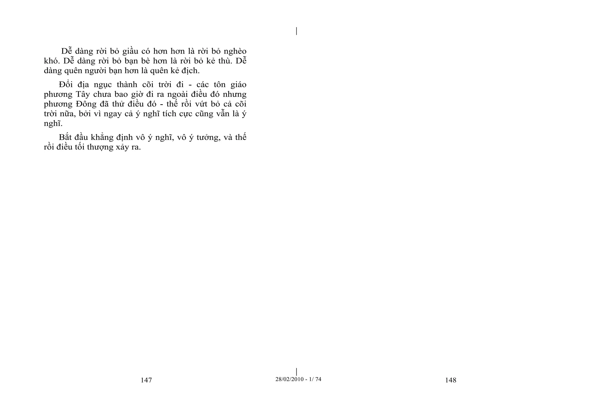 | 
| 
Dễ dàng rời bỏ giầu có hơn hơn là rời bỏ nghèo 
khó. Dễ dàng rời bỏ bạn bè hơn là rời bỏ kẻ thù. Dễ 
dàng quên người bạn hơn là quên kẻ địch. 
Đổi địa ngục thành cõi trời đi - các tôn giáo 
phương Tây chưa bao giờ đi ra ngoài điều đó nhưng 
phương Đông đã thử điều đó - thế rồi vứt bỏ cả cõi 
trời nữa, bởi vì ngay cả ý nghĩ tích cực cũng vẫn là ý 
nghĩ. 
Bắt đầu khẳng định vô ý nghĩ, vô ý tưởng, và thế 
rồi điều tối thượng xảy ra. 
147 28/02/2010 - 1/ 74 148 
 