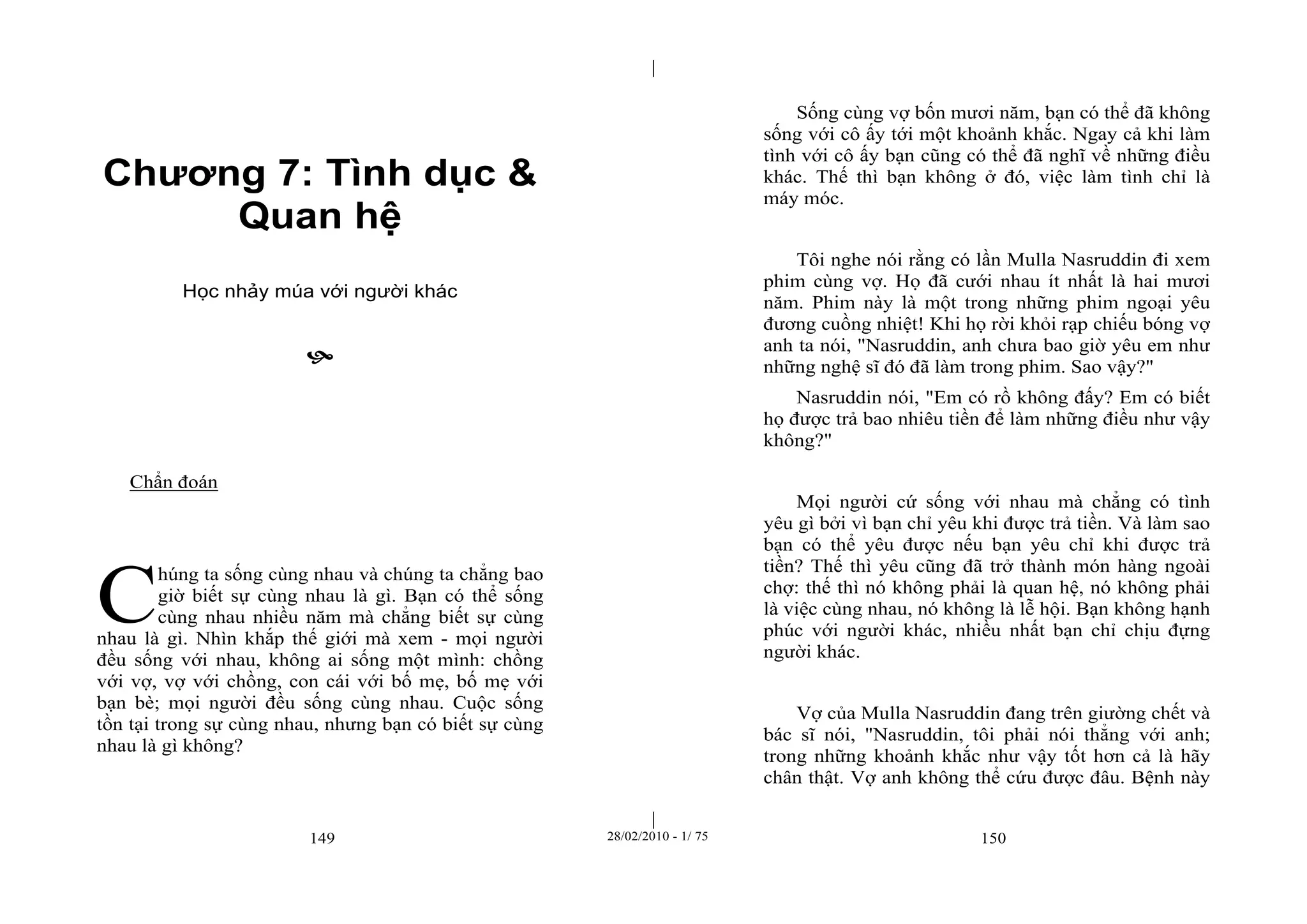 | 
| 
Chương 7: Tình dục & 
Quan hệ 
Học nhảy múa với người khác 
 
149 28/02/2010 - 1/ 75 150 
Chẩn đoán 
húng ta sống cùng nhau và chúng ta chẳng bao 
giờ biết sự cùng nhau là gì. Bạn có thể sống 
cùng nhau nhiều năm mà chẳng biết sự cùng 
nhau là gì. Nhìn khắp thế giới mà xem - mọi người 
đều sống với nhau, không ai sống một mình: chồng 
với vợ, vợ với chồng, con cái với bố mẹ, bố mẹ với 
bạn bè; mọi người đều sống cùng nhau. Cuộc sống 
tồn tại trong sự cùng nhau, nhưng bạn có biết sự cùng 
nhau là gì không? 
Sống cùng vợ bốn mươi năm, bạn có thể đã không 
sống với cô ấy tới một khoảnh khắc. Ngay cả khi làm 
tình với cô ấy bạn cũng có thể đã nghĩ về những điều 
khác. Thế thì bạn không ở đó, việc làm tình chỉ là 
máy móc. 
Tôi nghe nói rằng có lần Mulla Nasruddin đi xem 
phim cùng vợ. Họ đã cưới nhau ít nhất là hai mươi 
năm. Phim này là một trong những phim ngoại yêu 
đương cuồng nhiệt! Khi họ rời khỏi rạp chiếu bóng vợ 
anh ta nói, "Nasruddin, anh chưa bao giờ yêu em như 
những nghệ sĩ đó đã làm trong phim. Sao vậy?" 
Nasruddin nói, "Em có rồ không đấy? Em có biết 
họ được trả bao nhiêu tiền để làm những điều như vậy 
không?" 
Mọi người cứ sống với nhau mà chẳng có tình 
yêu gì bởi vì bạn chỉ yêu khi được trả tiền. Và làm sao 
bạn có thể yêu được nếu bạn yêu chỉ khi được trả 
tiền? Thế thì yêu cũng đã trở thành món hàng ngoài 
chợ: thế thì nó không phải là quan hệ, nó không phải 
là việc cùng nhau, nó không là lễ hội. Bạn không hạnh 
phúc với người khác, nhiều nhất bạn chỉ chịu đựng 
người khác. 
Vợ của Mulla Nasruddin đang trên giường chết và 
bác sĩ nói, "Nasruddin, tôi phải nói thẳng với anh; 
trong những khoảnh khắc như vậy tốt hơn cả là hãy 
chân thật. Vợ anh không thể cứu được đâu. Bệnh này 
C 
 