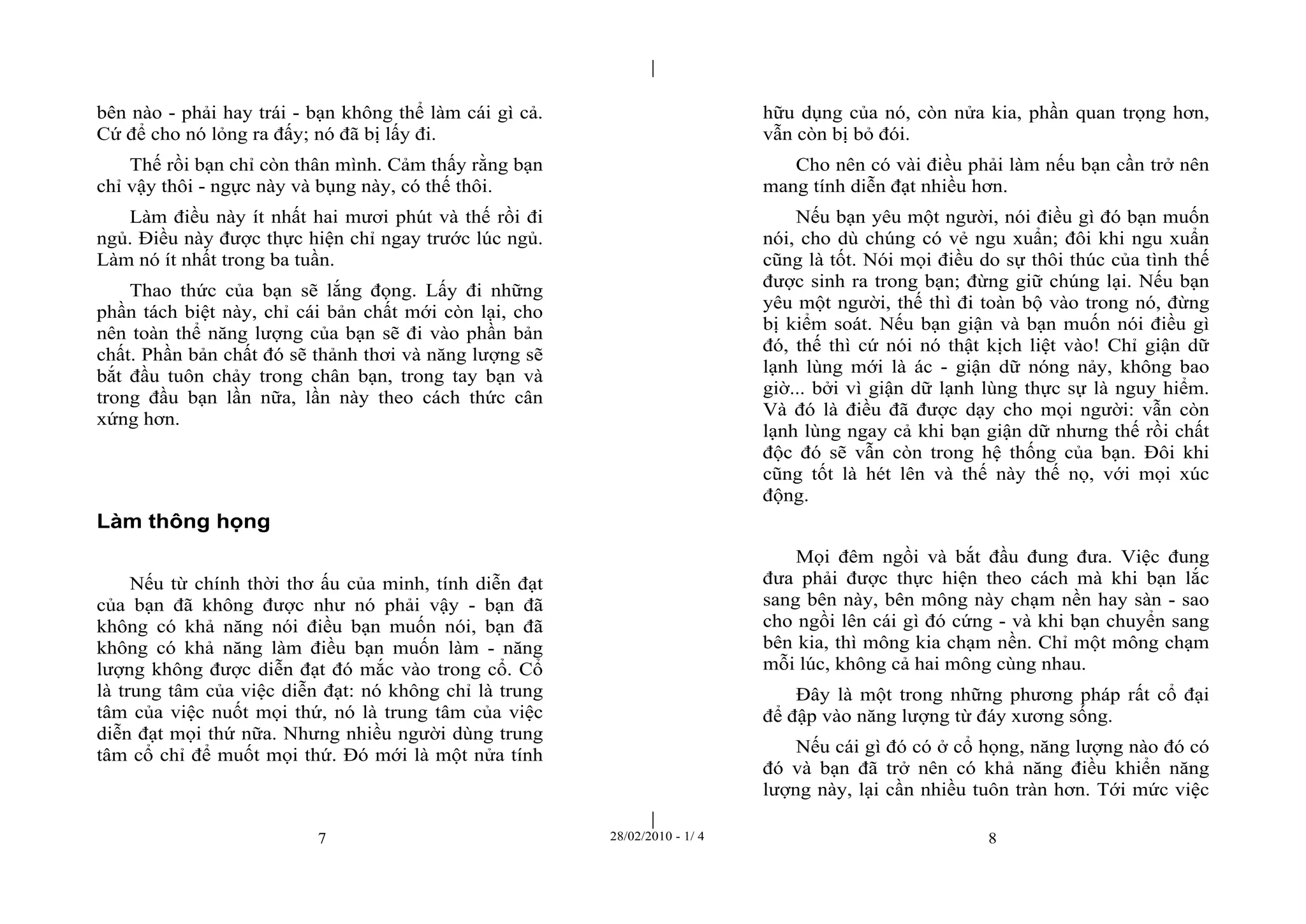 | 
| 
bên nào - phải hay trái - bạn không thể làm cái gì cả. 
Cứ để cho nó lỏng ra đấy; nó đã bị lấy đi. 
Thế rồi bạn chỉ còn thân mình. Cảm thấy rằng bạn 
chỉ vậy thôi - ngực này và bụng này, có thế thôi. 
Làm điều này ít nhất hai mươi phút và thế rồi đi 
ngủ. Điều này được thực hiện chỉ ngay trước lúc ngủ. 
Làm nó ít nhất trong ba tuần. 
Thao thức của bạn sẽ lắng đọng. Lấy đi những 
phần tách biệt này, chỉ cái bản chất mới còn lại, cho 
nên toàn thể năng lượng của bạn sẽ đi vào phần bản 
chất. Phần bản chất đó sẽ thảnh thơi và năng lượng sẽ 
bắt đầu tuôn chảy trong chân bạn, trong tay bạn và 
trong đầu bạn lần nữa, lần này theo cách thức cân 
xứng hơn. 
7 28/02/2010 - 1/ 4 8 
Làm thông họng 
Nếu từ chính thời thơ ấu của minh, tính diễn đạt 
của bạn đã không được như nó phải vậy - bạn đã 
không có khả năng nói điều bạn muốn nói, bạn đã 
không có khả năng làm điều bạn muốn làm - năng 
lượng không được diễn đạt đó mắc vào trong cổ. Cổ 
là trung tâm của việc diễn đạt: nó không chỉ là trung 
tâm của việc nuốt mọi thứ, nó là trung tâm của việc 
diễn đạt mọi thứ nữa. Nhưng nhiều người dùng trung 
tâm cổ chỉ để muốt mọi thứ. Đó mới là một nửa tính 
hữu dụng của nó, còn nửa kia, phần quan trọng hơn, 
vẫn còn bị bỏ đói. 
Cho nên có vài điều phải làm nếu bạn cần trở nên 
mang tính diễn đạt nhiều hơn. 
Nếu bạn yêu một người, nói điều gì đó bạn muốn 
nói, cho dù chúng có vẻ ngu xuẩn; đôi khi ngu xuẩn 
cũng là tốt. Nói mọi điều do sự thôi thúc của tình thế 
được sinh ra trong bạn; đừng giữ chúng lại. Nếu bạn 
yêu một người, thế thì đi toàn bộ vào trong nó, đừng 
bị kiểm soát. Nếu bạn giận và bạn muốn nói điều gì 
đó, thế thì cứ nói nó thật kịch liệt vào! Chỉ giận dữ 
lạnh lùng mới là ác - giận dữ nóng nảy, không bao 
giờ... bởi vì giận dữ lạnh lùng thực sự là nguy hiểm. 
Và đó là điều đã được dạy cho mọi người: vẫn còn 
lạnh lùng ngay cả khi bạn giận dữ nhưng thế rồi chất 
độc đó sẽ vẫn còn trong hệ thống của bạn. Đôi khi 
cũng tốt là hét lên và thế này thế nọ, với mọi xúc 
động. 
Mọi đêm ngồi và bắt đầu đung đưa. Việc đung 
đưa phải được thực hiện theo cách mà khi bạn lắc 
sang bên này, bên mông này chạm nền hay sàn - sao 
cho ngồi lên cái gì đó cứng - và khi bạn chuyển sang 
bên kia, thì mông kia chạm nền. Chỉ một mông chạm 
mỗi lúc, không cả hai mông cùng nhau. 
Đây là một trong những phương pháp rất cổ đại 
để đập vào năng lượng từ đáy xương sống. 
Nếu cái gì đó có ở cổ họng, năng lượng nào đó có 
đó và bạn đã trở nên có khả năng điều khiển năng 
lượng này, lại cần nhiều tuôn tràn hơn. Tới mức việc 
 