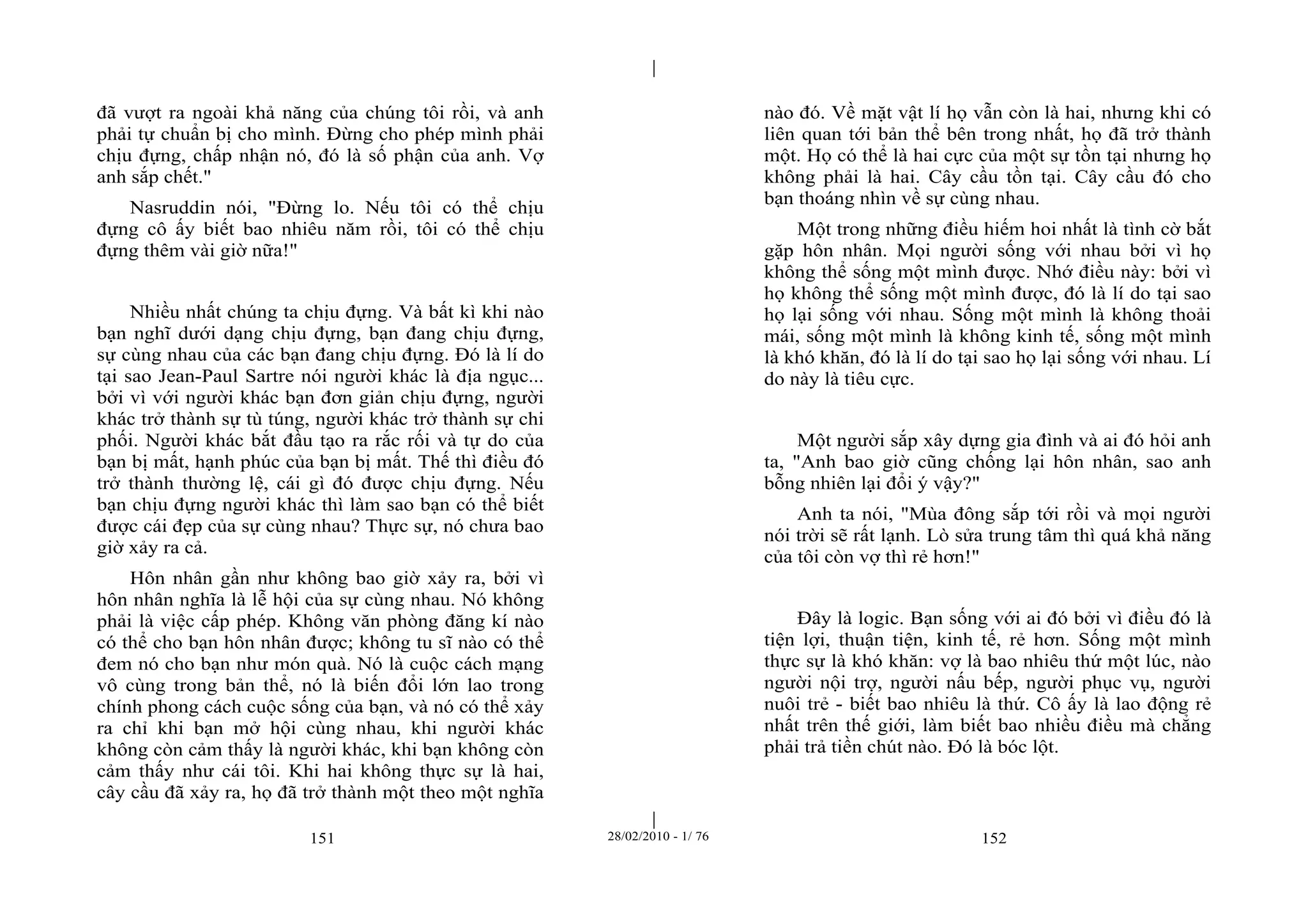 | 
| 
đã vượt ra ngoài khả năng của chúng tôi rồi, và anh 
phải tự chuẩn bị cho mình. Đừng cho phép mình phải 
chịu đựng, chấp nhận nó, đó là số phận của anh. Vợ 
anh sắp chết." 
Nasruddin nói, "Đừng lo. Nếu tôi có thể chịu 
đựng cô ấy biết bao nhiêu năm rồi, tôi có thể chịu 
đựng thêm vài giờ nữa!" 
Nhiều nhất chúng ta chịu đựng. Và bất kì khi nào 
bạn nghĩ dưới dạng chịu đựng, bạn đang chịu đựng, 
sự cùng nhau của các bạn đang chịu đựng. Đó là lí do 
tại sao Jean-Paul Sartre nói người khác là địa ngục... 
bởi vì với người khác bạn đơn giản chịu đựng, người 
khác trở thành sự tù túng, người khác trở thành sự chi 
phối. Người khác bắt đầu tạo ra rắc rối và tự do của 
bạn bị mất, hạnh phúc của bạn bị mất. Thế thì điều đó 
trở thành thường lệ, cái gì đó được chịu đựng. Nếu 
bạn chịu đựng người khác thì làm sao bạn có thể biết 
được cái đẹp của sự cùng nhau? Thực sự, nó chưa bao 
giờ xảy ra cả. 
Hôn nhân gần như không bao giờ xảy ra, bởi vì 
hôn nhân nghĩa là lễ hội của sự cùng nhau. Nó không 
phải là việc cấp phép. Không văn phòng đăng kí nào 
có thể cho bạn hôn nhân được; không tu sĩ nào có thể 
đem nó cho bạn như món quà. Nó là cuộc cách mạng 
vô cùng trong bản thể, nó là biến đổi lớn lao trong 
chính phong cách cuộc sống của bạn, và nó có thể xảy 
ra chỉ khi bạn mở hội cùng nhau, khi người khác 
không còn cảm thấy là người khác, khi bạn không còn 
cảm thấy như cái tôi. Khi hai không thực sự là hai, 
cây cầu đã xảy ra, họ đã trở thành một theo một nghĩa 
nào đó. Về mặt vật lí họ vẫn còn là hai, nhưng khi có 
liên quan tới bản thể bên trong nhất, họ đã trở thành 
một. Họ có thể là hai cực của một sự tồn tại nhưng họ 
không phải là hai. Cây cầu tồn tại. Cây cầu đó cho 
bạn thoáng nhìn về sự cùng nhau. 
Một trong những điều hiếm hoi nhất là tình cờ bắt 
gặp hôn nhân. Mọi người sống với nhau bởi vì họ 
không thể sống một mình được. Nhớ điều này: bởi vì 
họ không thể sống một mình được, đó là lí do tại sao 
họ lại sống với nhau. Sống một mình là không thoải 
mái, sống một mình là không kinh tế, sống một mình 
là khó khăn, đó là lí do tại sao họ lại sống với nhau. Lí 
do này là tiêu cực. 
Một người sắp xây dựng gia đình và ai đó hỏi anh 
ta, "Anh bao giờ cũng chống lại hôn nhân, sao anh 
bỗng nhiên lại đổi ý vậy?" 
Anh ta nói, "Mùa đông sắp tới rồi và mọi người 
nói trời sẽ rất lạnh. Lò sửa trung tâm thì quá khả năng 
của tôi còn vợ thì rẻ hơn!" 
Đây là logic. Bạn sống với ai đó bởi vì điều đó là 
tiện lợi, thuận tiện, kinh tế, rẻ hơn. Sống một mình 
thực sự là khó khăn: vợ là bao nhiêu thứ một lúc, nào 
người nội trợ, người nấu bếp, người phục vụ, người 
nuôi trẻ - biết bao nhiêu là thứ. Cô ấy là lao động rẻ 
nhất trên thế giới, làm biết bao nhiều điều mà chẳng 
phải trả tiền chút nào. Đó là bóc lột. 
151 28/02/2010 - 1/ 76 152 
 