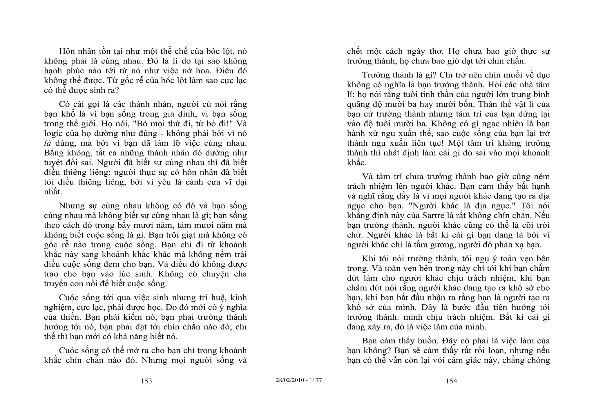 | 
| 
Hôn nhân tồn tại như một thể chế của bóc lột, nó 
không phải là cùng nhau. Đó là lí do tại sao không 
hạnh phúc nào tới từ nó như việc nở hoa. Điều đó 
không thể được. Từ gốc rễ của bóc lột làm sao cực lạc 
có thể được sinh ra? 
Có cái gọi là các thánh nhân, người cứ nói rằng 
bạn khổ là vì bạn sống trong gia đình, vì bạn sống 
trong thế giới. Họ nói, "Bỏ mọi thứ đi, từ bỏ đi!" Và 
logic của họ dường như đúng - không phải bởi vì nó 
là đúng, mà bởi vì bạn đã làm lỡ việc cùng nhau. 
Bằng không, tất cả những thánh nhân đó dường như 
tuyệt đối sai. Người đã biết sự cùng nhau thì đã biết 
điều thiêng liêng; người thực sự có hôn nhân đã biết 
tới điều thiêng liêng, bởi vì yêu là cánh cửa vĩ đại 
nhất. 
Nhưng sự cùng nhau không có đó và bạn sống 
cùng nhau mà không biết sự cùng nhau là gì; bạn sống 
theo cách đó trong bẩy mươi năm, tám mươi năm mà 
không biết cuộc sống là gì. Bạn trôi giạt mà không có 
gốc rễ nào trong cuộc sống. Bạn chỉ đi từ khoảnh 
khắc này sang khoảnh khắc khác mà không nếm trải 
điều cuộc sống đem cho bạn. Và điều đó không được 
trao cho bạn vào lúc sinh. Không có chuyện cha 
truyền con nối để biết cuộc sống. 
Cuộc sống tới qua việc sinh nhưng trí huệ, kinh 
nghiệm, cực lạc, phải được học. Do đó mới có ý nghĩa 
của thiền. Bạn phải kiếm nó, bạn phải trưởng thành 
hướng tới nó, bạn phải đạt tới chín chắn nào đó; chỉ 
thế thì bạn mới có khả năng biết nó. 
Cuộc sống có thể mở ra cho bạn chỉ trong khoảnh 
khắc chín chắn nào đó. Nhưng mọi người sống và 
chết một cách ngây thơ. Họ chưa bao giờ thực sự 
trưởng thành, họ chưa bao giờ đạt tới chín chắn. 
Trưởng thành là gì? Chỉ trở nên chín muồi về dục 
không có nghĩa là bạn trưởng thành. Hỏi các nhà tâm 
lí: họ nói rằng tuổi tinh thần của người lớn trung bình 
quãng độ mười ba hay mười bốn. Thân thể vật lí của 
bạn cứ trưởng thành nhưng tâm trí của bạn dừng lại 
vào độ tuổi mười ba. Không có gì ngạc nhiên là bạn 
hành xử ngu xuẩn thế, sao cuộc sống của bạn lại trở 
thành ngu xuẩn liên tục! Một tâm trí không trưởng 
thành thì nhất định làm cái gì đó sai vào mọi khoảnh 
khắc. 
Và tâm trí chưa trưởng thành bao giờ cũng ném 
trách nhiệm lên người khác. Bạn cảm thấy bất hạnh 
và nghĩ rằng đấy là vì mọi người khác đang tạo ra địa 
ngục cho bạn. "Người khác là địa ngục." Tôi nói 
khẳng định này của Sartre là rất không chín chắn. Nếu 
bạn trưởng thành, người khác cũng có thể là cõi trời 
chứ. Người khác là bất kì cái gì bạn đang là bởi vì 
người khác chỉ là tấm gương, người đó phản xạ bạn. 
Khi tôi nói trưởng thành, tôi ngụ ý toàn vẹn bên 
trong. Và toàn vẹn bên trong này chỉ tới khi bạn chấm 
dứt làm cho người khác chịu trách nhiệm, khi bạn 
chấm dứt nói rằng người khác đang tạo ra khổ sở cho 
bạn, khi bạn bắt đầu nhận ra rằng bạn là người tạo ra 
khổ sở của mình. Đây là bước đầu tiên hướng tới 
trưởng thành: mình chịu trách nhiệm. Bất kì cái gì 
đang xảy ra, đó là việc làm của mình. 
Bạn cảm thấy buồn. Đây có phải là việc làm của 
bạn không? Bạn sẽ cảm thấy rất rối loạn, nhưng nếu 
bạn có thể vẫn còn lại với cảm giác này, chẳng chóng 
153 28/02/2010 - 1/ 77 154 
 