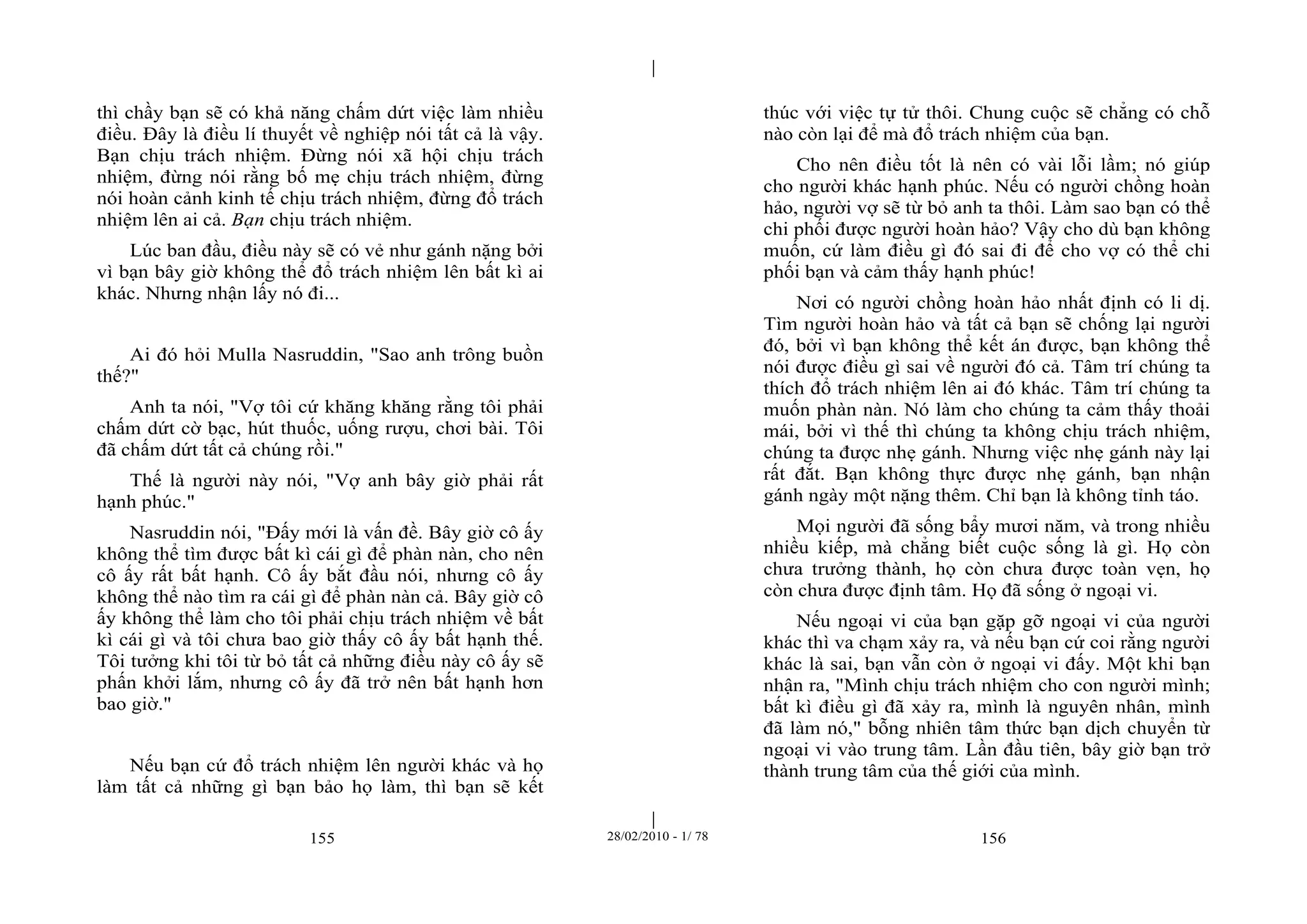 | 
| 
thì chầy bạn sẽ có khả năng chấm dứt việc làm nhiều 
điều. Đây là điều lí thuyết về nghiệp nói tất cả là vậy. 
Bạn chịu trách nhiệm. Đừng nói xã hội chịu trách 
nhiệm, đừng nói rằng bố mẹ chịu trách nhiệm, đừng 
nói hoàn cảnh kinh tế chịu trách nhiệm, đừng đổ trách 
nhiệm lên ai cả. Bạn chịu trách nhiệm. 
Lúc ban đầu, điều này sẽ có vẻ như gánh nặng bởi 
vì bạn bây giờ không thể đổ trách nhiệm lên bất kì ai 
khác. Nhưng nhận lấy nó đi... 
Ai đó hỏi Mulla Nasruddin, "Sao anh trông buồn 
155 28/02/2010 - 1/ 78 156 
thế?" 
Anh ta nói, "Vợ tôi cứ khăng khăng rằng tôi phải 
chấm dứt cờ bạc, hút thuốc, uống rượu, chơi bài. Tôi 
đã chấm dứt tất cả chúng rồi." 
Thế là người này nói, "Vợ anh bây giờ phải rất 
hạnh phúc." 
Nasruddin nói, "Đấy mới là vấn đề. Bây giờ cô ấy 
không thể tìm được bất kì cái gì để phàn nàn, cho nên 
cô ấy rất bất hạnh. Cô ấy bắt đầu nói, nhưng cô ấy 
không thể nào tìm ra cái gì để phàn nàn cả. Bây giờ cô 
ấy không thể làm cho tôi phải chịu trách nhiệm về bất 
kì cái gì và tôi chưa bao giờ thấy cô ấy bất hạnh thế. 
Tôi tưởng khi tôi từ bỏ tất cả những điều này cô ấy sẽ 
phấn khởi lắm, nhưng cô ấy đã trở nên bất hạnh hơn 
bao giờ." 
Nếu bạn cứ đổ trách nhiệm lên người khác và họ 
làm tất cả những gì bạn bảo họ làm, thì bạn sẽ kết 
thúc với việc tự tử thôi. Chung cuộc sẽ chẳng có chỗ 
nào còn lại để mà đổ trách nhiệm của bạn. 
Cho nên điều tốt là nên có vài lỗi lầm; nó giúp 
cho người khác hạnh phúc. Nếu có người chồng hoàn 
hảo, người vợ sẽ từ bỏ anh ta thôi. Làm sao bạn có thể 
chi phối được người hoàn hảo? Vậy cho dù bạn không 
muốn, cứ làm điều gì đó sai đi để cho vợ có thể chi 
phối bạn và cảm thấy hạnh phúc! 
Nơi có người chồng hoàn hảo nhất định có li dị. 
Tìm người hoàn hảo và tất cả bạn sẽ chống lại người 
đó, bởi vì bạn không thể kết án được, bạn không thể 
nói được điều gì sai về người đó cả. Tâm trí chúng ta 
thích đổ trách nhiệm lên ai đó khác. Tâm trí chúng ta 
muốn phàn nàn. Nó làm cho chúng ta cảm thấy thoải 
mái, bởi vì thế thì chúng ta không chịu trách nhiệm, 
chúng ta được nhẹ gánh. Nhưng việc nhẹ gánh này lại 
rất đắt. Bạn không thực được nhẹ gánh, bạn nhận 
gánh ngày một nặng thêm. Chỉ bạn là không tỉnh táo. 
Mọi người đã sống bẩy mươi năm, và trong nhiều 
nhiều kiếp, mà chẳng biết cuộc sống là gì. Họ còn 
chưa trưởng thành, họ còn chưa được toàn vẹn, họ 
còn chưa được định tâm. Họ đã sống ở ngoại vi. 
Nếu ngoại vi của bạn gặp gỡ ngoại vi của người 
khác thì va chạm xảy ra, và nếu bạn cứ coi rằng người 
khác là sai, bạn vẫn còn ở ngoại vi đấy. Một khi bạn 
nhận ra, "Mình chịu trách nhiệm cho con người mình; 
bất kì điều gì đã xảy ra, mình là nguyên nhân, mình 
đã làm nó," bỗng nhiên tâm thức bạn dịch chuyển từ 
ngoại vi vào trung tâm. Lần đầu tiên, bây giờ bạn trở 
thành trung tâm của thế giới của mình. 
 