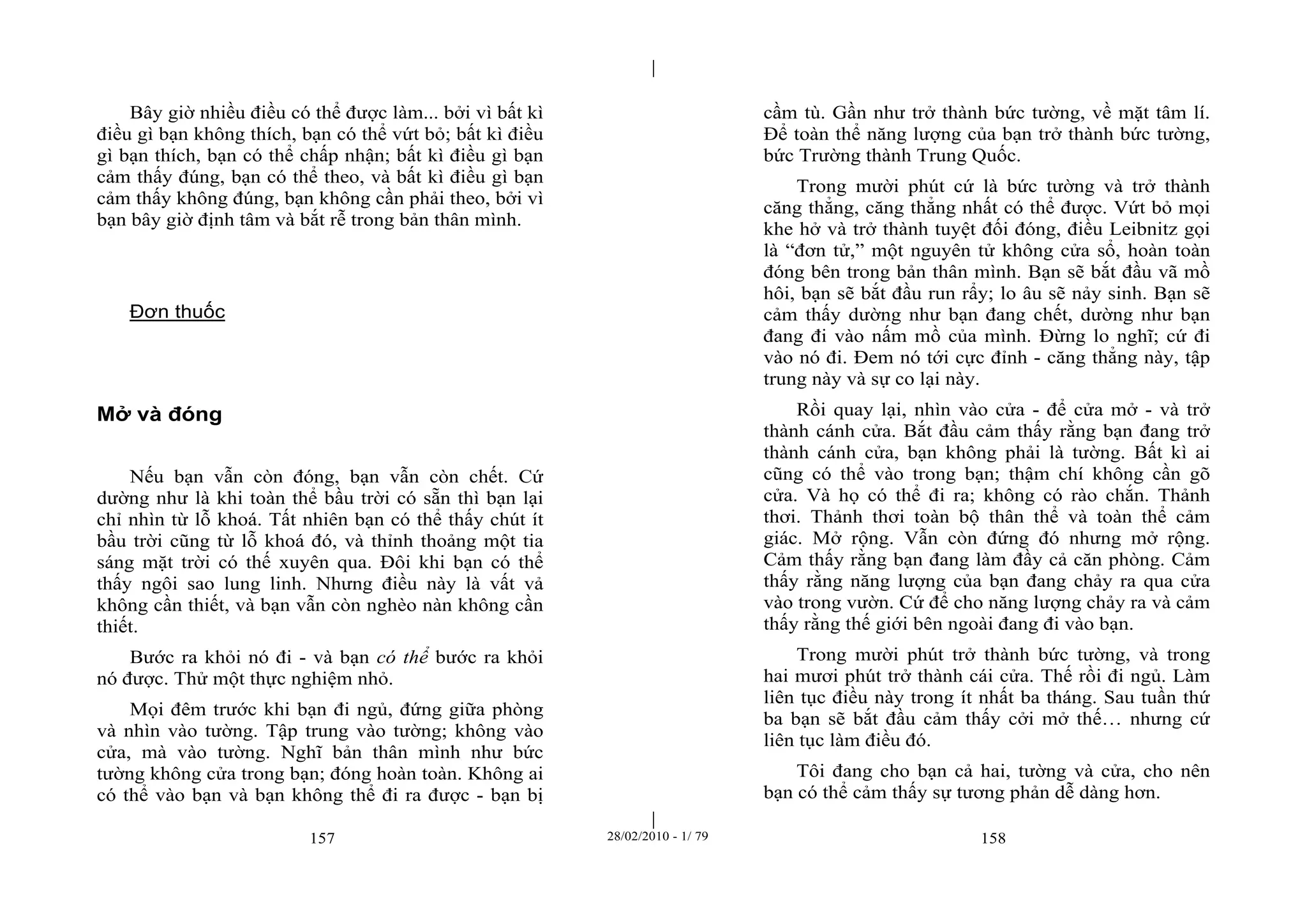 | 
| 
Bây giờ nhiều điều có thể được làm... bởi vì bất kì 
điều gì bạn không thích, bạn có thể vứt bỏ; bất kì điều 
gì bạn thích, bạn có thể chấp nhận; bất kì điều gì bạn 
cảm thấy đúng, bạn có thể theo, và bất kì điều gì bạn 
cảm thấy không đúng, bạn không cần phải theo, bởi vì 
bạn bây giờ định tâm và bắt rễ trong bản thân mình. 
157 28/02/2010 - 1/ 79 158 
Đơn thuốc 
Mở và đóng 
Nếu bạn vẫn còn đóng, bạn vẫn còn chết. Cứ 
dường như là khi toàn thể bầu trời có sẵn thì bạn lại 
chỉ nhìn từ lỗ khoá. Tất nhiên bạn có thể thấy chút ít 
bầu trời cũng từ lỗ khoá đó, và thỉnh thoảng một tia 
sáng mặt trời có thế xuyên qua. Đôi khi bạn có thể 
thấy ngôi sao lung linh. Nhưng điều này là vất vả 
không cần thiết, và bạn vẫn còn nghèo nàn không cần 
thiết. 
Bước ra khỏi nó đi - và bạn có thể bước ra khỏi 
nó được. Thử một thực nghiệm nhỏ. 
Mọi đêm trước khi bạn đi ngủ, đứng giữa phòng 
và nhìn vào tường. Tập trung vào tường; không vào 
cửa, mà vào tường. Nghĩ bản thân mình như bức 
tường không cửa trong bạn; đóng hoàn toàn. Không ai 
có thể vào bạn và bạn không thể đi ra được - bạn bị 
cầm tù. Gần như trở thành bức tường, về mặt tâm lí. 
Để toàn thể năng lượng của bạn trở thành bức tường, 
bức Trường thành Trung Quốc. 
Trong mười phút cứ là bức tường và trở thành 
căng thẳng, căng thẳng nhất có thể được. Vứt bỏ mọi 
khe hở và trở thành tuyệt đối đóng, điều Leibnitz gọi 
là “đơn tử,” một nguyên tử không cửa sổ, hoàn toàn 
đóng bên trong bản thân mình. Bạn sẽ bắt đầu vã mồ 
hôi, bạn sẽ bắt đầu run rẩy; lo âu sẽ nảy sinh. Bạn sẽ 
cảm thấy dường như bạn đang chết, dường như bạn 
đang đi vào nấm mồ của mình. Đừng lo nghĩ; cứ đi 
vào nó đi. Đem nó tới cực đỉnh - căng thẳng này, tập 
trung này và sự co lại này. 
Rồi quay lại, nhìn vào cửa - để cửa mở - và trở 
thành cánh cửa. Bắt đầu cảm thấy rằng bạn đang trở 
thành cánh cửa, bạn không phải là tường. Bất kì ai 
cũng có thể vào trong bạn; thậm chí không cần gõ 
cửa. Và họ có thể đi ra; không có rào chắn. Thảnh 
thơi. Thảnh thơi toàn bộ thân thể và toàn thể cảm 
giác. Mở rộng. Vẫn còn đứng đó nhưng mở rộng. 
Cảm thấy rằng bạn đang làm đầy cả căn phòng. Cảm 
thấy rằng năng lượng của bạn đang chảy ra qua cửa 
vào trong vườn. Cứ để cho năng lượng chảy ra và cảm 
thấy rằng thế giới bên ngoài đang đi vào bạn. 
Trong mười phút trở thành bức tường, và trong 
hai mươi phút trở thành cái cửa. Thế rồi đi ngủ. Làm 
liên tục điều này trong ít nhất ba tháng. Sau tuần thứ 
ba bạn sẽ bắt đầu cảm thấy cởi mở thế… nhưng cứ 
liên tục làm điều đó. 
Tôi đang cho bạn cả hai, tường và cửa, cho nên 
bạn có thể cảm thấy sự tương phản dễ dàng hơn. 
 