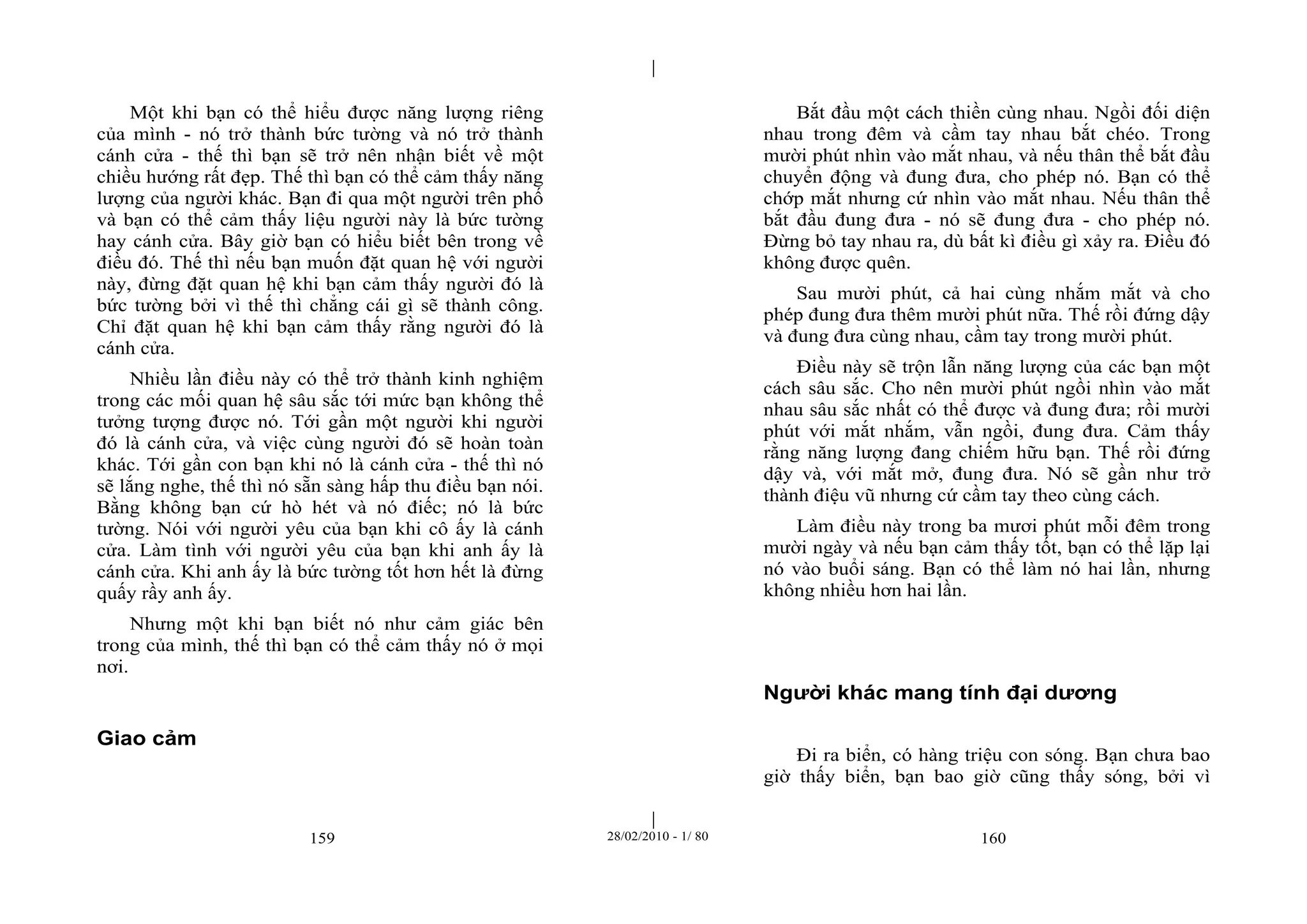 | 
| 
Một khi bạn có thể hiểu được năng lượng riêng 
của mình - nó trở thành bức tường và nó trở thành 
cánh cửa - thế thì bạn sẽ trở nên nhận biết về một 
chiều hướng rất đẹp. Thế thì bạn có thể cảm thấy năng 
lượng của người khác. Bạn đi qua một người trên phố 
và bạn có thể cảm thấy liệu người này là bức tường 
hay cánh cửa. Bây giờ bạn có hiểu biết bên trong về 
điều đó. Thế thì nếu bạn muốn đặt quan hệ với người 
này, đừng đặt quan hệ khi bạn cảm thấy người đó là 
bức tường bởi vì thế thì chẳng cái gì sẽ thành công. 
Chỉ đặt quan hệ khi bạn cảm thấy rằng người đó là 
cánh cửa. 
Nhiều lần điều này có thể trở thành kinh nghiệm 
trong các mối quan hệ sâu sắc tới mức bạn không thể 
tưởng tượng được nó. Tới gần một người khi người 
đó là cánh cửa, và việc cùng người đó sẽ hoàn toàn 
khác. Tới gần con bạn khi nó là cánh cửa - thế thì nó 
sẽ lắng nghe, thế thì nó sẵn sàng hấp thu điều bạn nói. 
Bằng không bạn cứ hò hét và nó điếc; nó là bức 
tường. Nói với người yêu của bạn khi cô ấy là cánh 
cửa. Làm tình với người yêu của bạn khi anh ấy là 
cánh cửa. Khi anh ấy là bức tường tốt hơn hết là đừng 
quấy rầy anh ấy. 
Nhưng một khi bạn biết nó như cảm giác bên 
trong của mình, thế thì bạn có thể cảm thấy nó ở mọi 
nơi. 
159 28/02/2010 - 1/ 80 160 
Giao cảm 
Bắt đầu một cách thiền cùng nhau. Ngồi đối diện 
nhau trong đêm và cầm tay nhau bắt chéo. Trong 
mười phút nhìn vào mắt nhau, và nếu thân thể bắt đầu 
chuyển động và đung đưa, cho phép nó. Bạn có thể 
chớp mắt nhưng cứ nhìn vào mắt nhau. Nếu thân thể 
bắt đầu đung đưa - nó sẽ đung đưa - cho phép nó. 
Đừng bỏ tay nhau ra, dù bất kì điều gì xảy ra. Điều đó 
không được quên. 
Sau mười phút, cả hai cùng nhắm mắt và cho 
phép đung đưa thêm mười phút nữa. Thế rồi đứng dậy 
và đung đưa cùng nhau, cầm tay trong mười phút. 
Điều này sẽ trộn lẫn năng lượng của các bạn một 
cách sâu sắc. Cho nên mười phút ngồi nhìn vào mắt 
nhau sâu sắc nhất có thể được và đung đưa; rồi mười 
phút với mắt nhắm, vẫn ngồi, đung đưa. Cảm thấy 
rằng năng lượng đang chiếm hữu bạn. Thế rồi đứng 
dậy và, với mắt mở, đung đưa. Nó sẽ gần như trở 
thành điệu vũ nhưng cứ cầm tay theo cùng cách. 
Làm điều này trong ba mươi phút mỗi đêm trong 
mười ngày và nếu bạn cảm thấy tốt, bạn có thể lặp lại 
nó vào buổi sáng. Bạn có thể làm nó hai lần, nhưng 
không nhiều hơn hai lần. 
Người khác mang tính đại dương 
Đi ra biển, có hàng triệu con sóng. Bạn chưa bao 
giờ thấy biển, bạn bao giờ cũng thấy sóng, bởi vì 
 