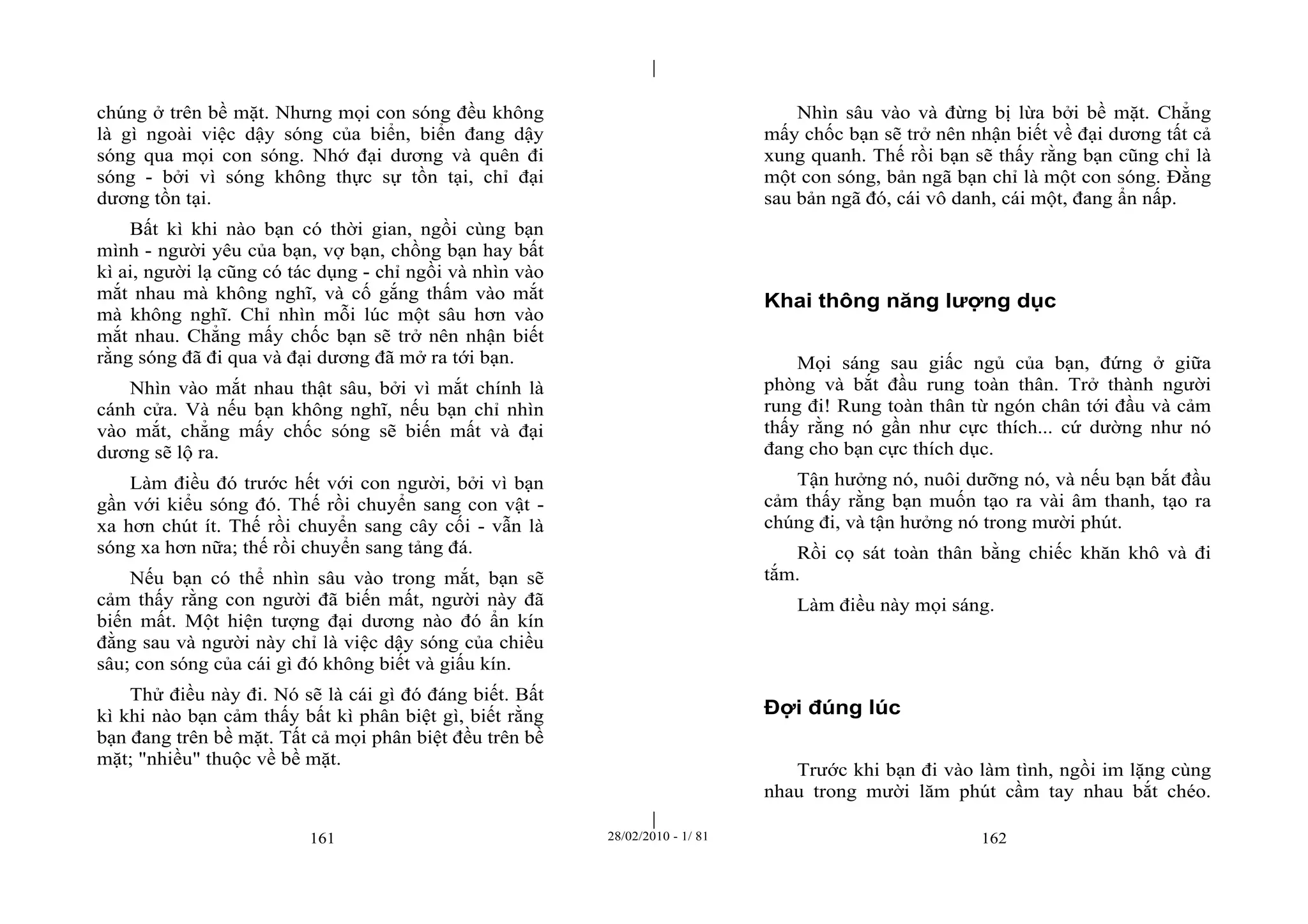 | 
| 
chúng ở trên bề mặt. Nhưng mọi con sóng đều không 
là gì ngoài việc dậy sóng của biển, biển đang dậy 
sóng qua mọi con sóng. Nhớ đại dương và quên đi 
sóng - bởi vì sóng không thực sự tồn tại, chỉ đại 
dương tồn tại. 
Bất kì khi nào bạn có thời gian, ngồi cùng bạn 
mình - người yêu của bạn, vợ bạn, chồng bạn hay bất 
kì ai, người lạ cũng có tác dụng - chỉ ngồi và nhìn vào 
mắt nhau mà không nghĩ, và cố gắng thấm vào mắt 
mà không nghĩ. Chỉ nhìn mỗi lúc một sâu hơn vào 
mắt nhau. Chẳng mấy chốc bạn sẽ trở nên nhận biết 
rằng sóng đã đi qua và đại dương đã mở ra tới bạn. 
Nhìn vào mắt nhau thật sâu, bởi vì mắt chính là 
cánh cửa. Và nếu bạn không nghĩ, nếu bạn chỉ nhìn 
vào mắt, chẳng mấy chốc sóng sẽ biến mất và đại 
dương sẽ lộ ra. 
Làm điều đó trước hết với con người, bởi vì bạn 
gần với kiểu sóng đó. Thế rồi chuyển sang con vật - 
xa hơn chút ít. Thế rồi chuyển sang cây cối - vẫn là 
sóng xa hơn nữa; thế rồi chuyển sang tảng đá. 
Nếu bạn có thể nhìn sâu vào trong mắt, bạn sẽ 
cảm thấy rằng con người đã biến mất, người này đã 
biến mất. Một hiện tượng đại dương nào đó ẩn kín 
đằng sau và người này chỉ là việc dậy sóng của chiều 
sâu; con sóng của cái gì đó không biết và giấu kín. 
Thử điều này đi. Nó sẽ là cái gì đó đáng biết. Bất 
kì khi nào bạn cảm thấy bất kì phân biệt gì, biết rằng 
bạn đang trên bề mặt. Tất cả mọi phân biệt đều trên bề 
mặt; "nhiều" thuộc về bề mặt. 
Nhìn sâu vào và đừng bị lừa bởi bề mặt. Chẳng 
mấy chốc bạn sẽ trở nên nhận biết về đại dương tất cả 
xung quanh. Thế rồi bạn sẽ thấy rằng bạn cũng chỉ là 
một con sóng, bản ngã bạn chỉ là một con sóng. Đằng 
sau bản ngã đó, cái vô danh, cái một, đang ẩn nấp. 
Khai thông năng lượng dục 
Mọi sáng sau giấc ngủ của bạn, đứng ở giữa 
phòng và bắt đầu rung toàn thân. Trở thành người 
rung đi! Rung toàn thân từ ngón chân tới đầu và cảm 
thấy rằng nó gần như cực thích... cứ dường như nó 
đang cho bạn cực thích dục. 
Tận hưởng nó, nuôi dưỡng nó, và nếu bạn bắt đầu 
cảm thấy rằng bạn muốn tạo ra vài âm thanh, tạo ra 
chúng đi, và tận hưởng nó trong mười phút. 
Rồi cọ sát toàn thân bằng chiếc khăn khô và đi 
tắm. 
Làm điều này mọi sáng. 
Đợi đúng lúc 
Trước khi bạn đi vào làm tình, ngồi im lặng cùng 
nhau trong mười lăm phút cầm tay nhau bắt chéo. 
161 28/02/2010 - 1/ 81 162 
 