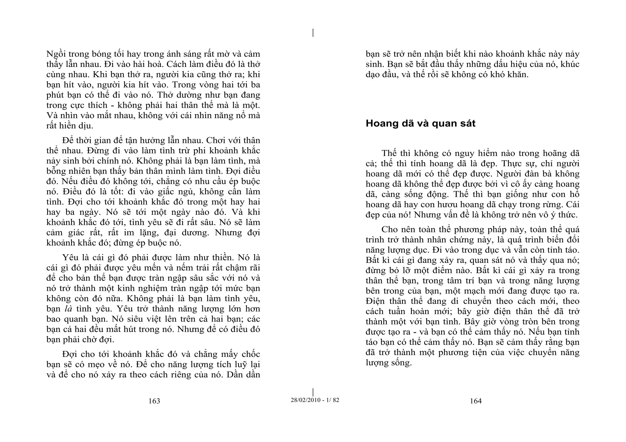 | 
| 
Ngồi trong bóng tối hay trong ánh sáng rất mờ và cảm 
thấy lẫn nhau. Đi vào hài hoà. Cách làm điều đó là thở 
cùng nhau. Khi bạn thở ra, người kia cũng thở ra; khi 
bạn hít vào, người kia hít vào. Trong vòng hai tới ba 
phút bạn có thể đi vào nó. Thở dường như bạn đang 
trong cực thích - không phải hai thân thể mà là một. 
Và nhìn vào mắt nhau, không với cái nhìn năng nổ mà 
rất hiền dịu. 
Để thời gian để tận hưởng lẫn nhau. Chơi với thân 
thể nhau. Đừng đi vào làm tình trừ phi khoảnh khắc 
nảy sinh bởi chính nó. Không phải là bạn làm tình, mà 
bỗng nhiên bạn thấy bản thân mình làm tình. Đợi điều 
đó. Nếu điều đó không tới, chẳng có nhu cầu ép buộc 
nó. Điều đó là tốt: đi vào giấc ngủ, không cần làm 
tình. Đợi cho tới khoảnh khắc đó trong một hay hai 
hay ba ngày. Nó sẽ tới một ngày nào đó. Và khi 
khoảnh khắc đó tới, tình yêu sẽ đi rất sâu. Nó sẽ làm 
cảm giác rất, rất im lặng, đại dương. Nhưng đợi 
khoảnh khắc đó; đừng ép buộc nó. 
Yêu là cái gì đó phải được làm như thiền. Nó là 
cái gì đó phải được yêu mến và nếm trải rất chậm rãi 
để cho bản thể bạn được tràn ngập sâu sắc với nó và 
nó trở thành một kinh nghiệm tràn ngập tới mức bạn 
không còn đó nữa. Không phải là bạn làm tình yêu, 
bạn là tình yêu. Yêu trở thành năng lượng lớn hơn 
bao quanh bạn. Nó siêu việt lên trên cả hai bạn; các 
bạn cả hai đều mất hút trong nó. Nhưng để có điều đó 
bạn phải chờ đợi. 
Đợi cho tới khoảnh khắc đó và chẳng mấy chốc 
bạn sẽ có mẹo về nó. Để cho năng lượng tích luỹ lại 
và để cho nó xảy ra theo cách riêng của nó. Dần dần 
bạn sẽ trở nên nhận biết khi nào khoảnh khắc này nảy 
sinh. Bạn sẽ bắt đầu thấy những dấu hiệu của nó, khúc 
dạo đầu, và thế rồi sẽ không có khó khăn. 
Hoang dã và quan sát 
Thế thì không có nguy hiểm nào trong hoãng dã 
cả; thế thì tính hoang dã là đẹp. Thực sự, chỉ người 
hoang dã mới có thể đẹp được. Người đàn bà không 
hoang dã không thể đẹp được bởi vì cô ấy càng hoang 
dã, càng sống động. Thế thì bạn giống như con hổ 
hoang dã hay con hươu hoang dã chạy trong rừng. Cái 
đẹp của nó! Nhưng vấn đề là không trở nên vô ý thức. 
Cho nên toàn thể phương pháp này, toàn thể quá 
trình trở thành nhân chứng này, là quá trình biến đổi 
năng lượng dục. Đi vào trong dục và vẫn còn tỉnh táo. 
Bất kì cái gì đang xảy ra, quan sát nó và thấy qua nó; 
đừng bỏ lỡ một điểm nào. Bất kì cái gì xảy ra trong 
thân thể bạn, trong tâm trí bạn và trong năng lượng 
bên trong của bạn, một mạch mới đang được tạo ra. 
Điện thân thể đang di chuyển theo cách mới, theo 
cách tuần hoàn mới; bây giờ điện thân thể đã trở 
thành một với bạn tình. Bây giờ vòng tròn bên trong 
được tạo ra - và bạn có thể cảm thấy nó. Nếu bạn tỉnh 
táo bạn có thể cảm thấy nó. Bạn sẽ cảm thấy rằng bạn 
đã trở thành một phương tiện của việc chuyển năng 
lượng sống. 
163 28/02/2010 - 1/ 82 164 
 