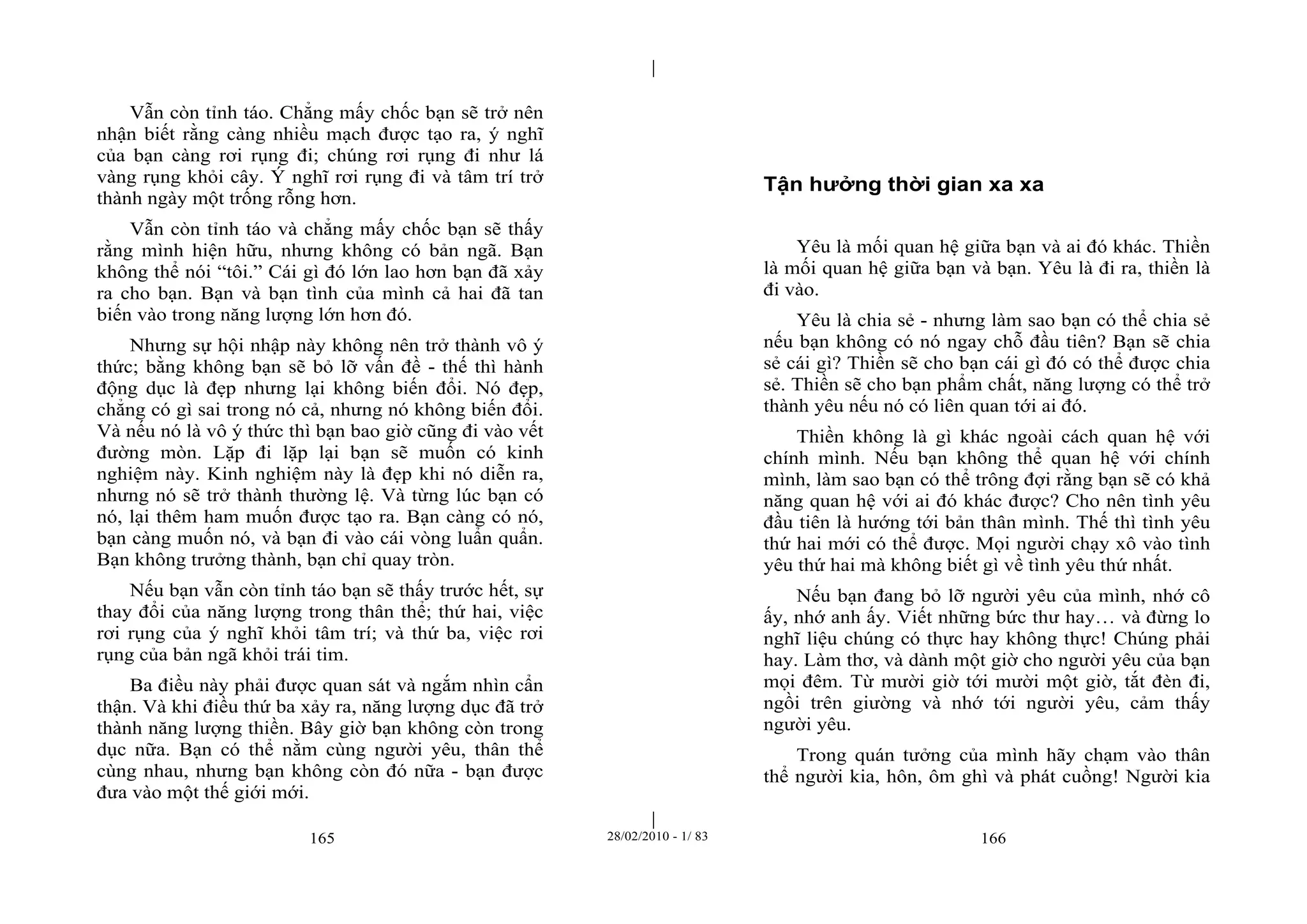 | 
| 
Vẫn còn tỉnh táo. Chẳng mấy chốc bạn sẽ trở nên 
nhận biết rằng càng nhiều mạch được tạo ra, ý nghĩ 
của bạn càng rơi rụng đi; chúng rơi rụng đi như lá 
vàng rụng khỏi cây. Ý nghĩ rơi rụng đi và tâm trí trở 
thành ngày một trống rỗng hơn. 
Vẫn còn tỉnh táo và chẳng mấy chốc bạn sẽ thấy 
rằng mình hiện hữu, nhưng không có bản ngã. Bạn 
không thể nói “tôi.” Cái gì đó lớn lao hơn bạn đã xảy 
ra cho bạn. Bạn và bạn tình của mình cả hai đã tan 
biến vào trong năng lượng lớn hơn đó. 
Nhưng sự hội nhập này không nên trở thành vô ý 
thức; bằng không bạn sẽ bỏ lỡ vấn đề - thế thì hành 
động dục là đẹp nhưng lại không biến đổi. Nó đẹp, 
chẳng có gì sai trong nó cả, nhưng nó không biến đổi. 
Và nếu nó là vô ý thức thì bạn bao giờ cũng đi vào vết 
đường mòn. Lặp đi lặp lại bạn sẽ muốn có kinh 
nghiệm này. Kinh nghiệm này là đẹp khi nó diễn ra, 
nhưng nó sẽ trở thành thường lệ. Và từng lúc bạn có 
nó, lại thêm ham muốn được tạo ra. Bạn càng có nó, 
bạn càng muốn nó, và bạn đi vào cái vòng luẩn quẩn. 
Bạn không trưởng thành, bạn chỉ quay tròn. 
Nếu bạn vẫn còn tỉnh táo bạn sẽ thấy trước hết, sự 
thay đổi của năng lượng trong thân thể; thứ hai, việc 
rơi rụng của ý nghĩ khỏi tâm trí; và thứ ba, việc rơi 
rụng của bản ngã khỏi trái tim. 
Ba điều này phải được quan sát và ngắm nhìn cẩn 
thận. Và khi điều thứ ba xảy ra, năng lượng dục đã trở 
thành năng lượng thiền. Bây giờ bạn không còn trong 
dục nữa. Bạn có thể nằm cùng người yêu, thân thể 
cùng nhau, nhưng bạn không còn đó nữa - bạn được 
đưa vào một thế giới mới. 
Tận hưởng thời gian xa xa 
Yêu là mối quan hệ giữa bạn và ai đó khác. Thiền 
là mối quan hệ giữa bạn và bạn. Yêu là đi ra, thiền là 
đi vào. 
Yêu là chia sẻ - nhưng làm sao bạn có thể chia sẻ 
nếu bạn không có nó ngay chỗ đầu tiên? Bạn sẽ chia 
sẻ cái gì? Thiền sẽ cho bạn cái gì đó có thể được chia 
sẻ. Thiền sẽ cho bạn phẩm chất, năng lượng có thể trở 
thành yêu nếu nó có liên quan tới ai đó. 
Thiền không là gì khác ngoài cách quan hệ với 
chính mình. Nếu bạn không thể quan hệ với chính 
mình, làm sao bạn có thể trông đợi rằng bạn sẽ có khả 
năng quan hệ với ai đó khác được? Cho nên tình yêu 
đầu tiên là hướng tới bản thân mình. Thế thì tình yêu 
thứ hai mới có thể được. Mọi người chạy xô vào tình 
yêu thứ hai mà không biết gì về tình yêu thứ nhất. 
Nếu bạn đang bỏ lỡ người yêu của mình, nhớ cô 
ấy, nhớ anh ấy. Viết những bức thư hay… và đừng lo 
nghĩ liệu chúng có thực hay không thực! Chúng phải 
hay. Làm thơ, và dành một giờ cho người yêu của bạn 
mọi đêm. Từ mười giờ tới mười một giờ, tắt đèn đi, 
ngồi trên giường và nhớ tới người yêu, cảm thấy 
người yêu. 
Trong quán tưởng của mình hãy chạm vào thân 
thể người kia, hôn, ôm ghì và phát cuồng! Người kia 
165 28/02/2010 - 1/ 83 166 
 