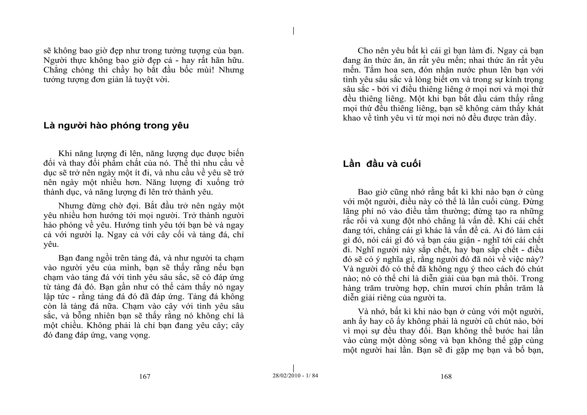 | 
| 
sẽ không bao giờ đẹp như trong tưởng tượng của bạn. 
Người thực không bao giờ đẹp cả - hay rất hãn hữu. 
Chẳng chóng thì chầy họ bắt đầu bốc mùi! Nhưng 
tưởng tượng đơn giản là tuyệt vời. 
Là người hào phóng trong yêu 
Khi năng lượng đi lên, năng lượng dục được biến 
đổi và thay đổi phẩm chất của nó. Thế thì nhu cầu về 
dục sẽ trở nên ngày một ít đi, và nhu cầu về yêu sẽ trở 
nên ngày một nhiều hơn. Năng lượng đi xuống trở 
thành dục, và năng lượng đi lên trở thành yêu. 
Nhưng đừng chờ đợi. Bắt đầu trở nên ngày một 
yêu nhiều hơn hướng tới mọi người. Trở thành người 
hào phóng về yêu. Hướng tình yêu tới bạn bè và ngay 
cả với người lạ. Ngay cả với cây cối và tảng đá, chỉ 
yêu. 
Bạn đang ngồi trên tảng đá, và như người ta chạm 
vào người yêu của mình, bạn sẽ thấy rằng nếu bạn 
chạm vào tảng đá với tình yêu sâu sắc, sẽ có đáp ứng 
từ tảng đá đó. Bạn gần như có thể cảm thấy nó ngay 
lập tức - rằng tảng đá đó đã đáp ứng. Tảng đá không 
còn là tảng đá nữa. Chạm vào cây với tình yêu sâu 
sắc, và bỗng nhiên bạn sẽ thấy rằng nó không chỉ là 
một chiều. Không phải là chỉ bạn đang yêu cây; cây 
đó đang đáp ứng, vang vọng. 
Cho nên yêu bất kì cái gì bạn làm đi. Ngay cả bạn 
đang ăn thức ăn, ăn rất yêu mến; nhai thức ăn rất yêu 
mến. Tắm hoa sen, đón nhận nước phun lên bạn với 
tình yêu sâu sắc và lòng biết ơn và trong sự kính trọng 
sâu sắc - bởi vì điều thiêng liêng ở mọi nơi và mọi thứ 
đều thiêng liêng. Một khi bạn bắt đầu cảm thấy rằng 
mọi thứ đều thiêng liêng, bạn sẽ không cảm thấy khát 
khao về tình yêu vì từ mọi nơi nó đều được tràn đầy. 
Lần đầu và cuối 
Bao giờ cũng nhớ rằng bất kì khi nào bạn ở cùng 
với một người, điều này có thể là lần cuối cùng. Đừng 
lãng phí nó vào điều tầm thường; đừng tạo ra những 
rắc rối và xung đột nhỏ chẳng là vấn đề. Khi cái chết 
đang tới, chẳng cái gì khác là vấn đề cả. Ai đó làm cái 
gì đó, nói cái gì đó và bạn cáu giận - nghĩ tới cái chết 
đi. Nghĩ người này sắp chết, hay bạn sắp chết - điều 
đó sẽ có ý nghĩa gì, rằng người đó đã nói về việc này? 
Và người đó có thể đã không ngụ ý theo cách đó chút 
nào; nó có thể chỉ là diễn giải của bạn mà thôi. Trong 
hàng trăm trường hợp, chín mươi chín phần trăm là 
diễn giải riêng của người ta. 
Và nhớ, bất kì khi nào bạn ở cùng với một người, 
anh ấy hay cô ấy không phải là người cũ chút nào, bởi 
vì mọi sự đều thay đổi. Bạn không thể bước hai lần 
vào cùng một dòng sông và bạn không thể gặp cùng 
một người hai lần. Bạn sẽ đi gặp mẹ bạn và bố bạn, 
167 28/02/2010 - 1/ 84 168 
 