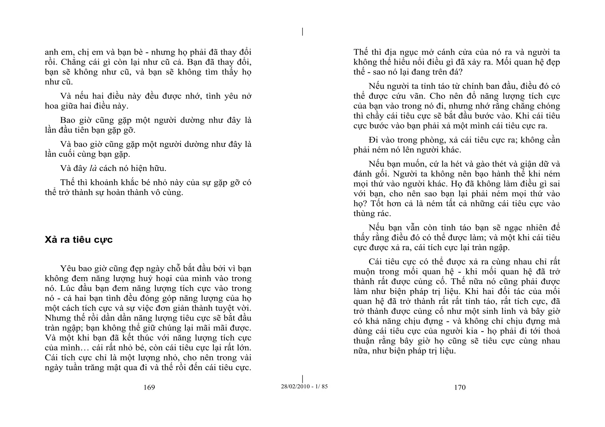 | 
| 
anh em, chị em và bạn bè - nhưng họ phải đã thay đổi 
rồi. Chẳng cái gì còn lại như cũ cả. Bạn đã thay đổi, 
bạn sẽ không như cũ, và bạn sẽ không tìm thấy họ 
như cũ. 
Và nếu hai điều này đều được nhớ, tình yêu nở 
169 28/02/2010 - 1/ 85 170 
hoa giữa hai điều này. 
Bao giờ cũng gặp một người dường như đây là 
lần đầu tiên bạn gặp gỡ. 
Và bao giờ cũng gặp một người dường như đây là 
lần cuối cùng bạn gặp. 
Và đây là cách nó hiện hữu. 
Thế thì khoảnh khắc bé nhỏ này của sự gặp gỡ có 
thể trở thành sự hoàn thành vô cùng. 
Xả ra tiêu cực 
Yêu bao giờ cũng đẹp ngày chỗ bắt đầu bởi vì bạn 
không đem năng lượng huỷ hoại của mình vào trong 
nó. Lúc đầu bạn đem năng lượng tích cực vào trong 
nó - cả hai bạn tình đều đóng góp năng lượng của họ 
một cách tích cực và sự việc đơn giản thành tuyệt vời. 
Nhưng thế rồi dần dần năng lượng tiêu cực sẽ bắt đầu 
tràn ngập; bạn không thể giữ chúng lại mãi mãi được. 
Và một khi bạn đã kết thúc với năng lượng tích cực 
của mình… cái rất nhỏ bé, còn cái tiêu cực lại rất lớn. 
Cái tích cực chỉ là một lượng nhỏ, cho nên trong vài 
ngày tuần trăng mật qua đi và thế rồi đến cái tiêu cực. 
Thế thì địa ngục mở cánh cửa của nó ra và người ta 
không thể hiểu nổi điều gì đã xảy ra. Mối quan hệ đẹp 
thế - sao nó lại đang trên đá? 
Nếu người ta tỉnh táo từ chính ban đầu, điều đó có 
thể được cứu vãn. Cho nên đổ năng lượng tích cực 
của bạn vào trong nó đi, nhưng nhớ rằng chẳng chóng 
thì chầy cái tiêu cực sẽ bắt đầu bước vào. Khi cái tiêu 
cực bước vào bạn phải xả một mình cái tiêu cực ra. 
Đi vào trong phòng, xả cái tiêu cực ra; không cần 
phải ném nó lên người khác. 
Nếu bạn muốn, cứ la hét và gào thét và giận dữ và 
đánh gối. Người ta không nên bạo hành thế khi ném 
mọi thứ vào người khác. Họ đã không làm điều gì sai 
với bạn, cho nên sao bạn lại phải ném mọi thứ vào 
họ? Tốt hơn cả là ném tất cả những cái tiêu cực vào 
thùng rác. 
Nếu bạn vẫn còn tỉnh táo bạn sẽ ngạc nhiên để 
thấy rằng điều đó có thể được làm; và một khi cái tiêu 
cực được xả ra, cái tích cực lại tràn ngập. 
Cái tiêu cực có thể được xả ra cùng nhau chỉ rất 
muộn trong mối quan hệ - khi mối quan hệ đã trở 
thành rất được củng cố. Thế nữa nó cũng phải được 
làm như biện pháp trị liệu. Khi hai đối tác của mối 
quan hệ đã trở thành rất rất tỉnh táo, rất tích cực, đã 
trở thành được củng cố như một sinh linh và bây giờ 
có khả năng chịu đựng - và không chỉ chịu đựng mà 
dùng cái tiêu cực của người kia - họ phải đi tới thoả 
thuận rằng bây giờ họ cũng sẽ tiêu cực cùng nhau 
nữa, như biện pháp trị liệu. 
 