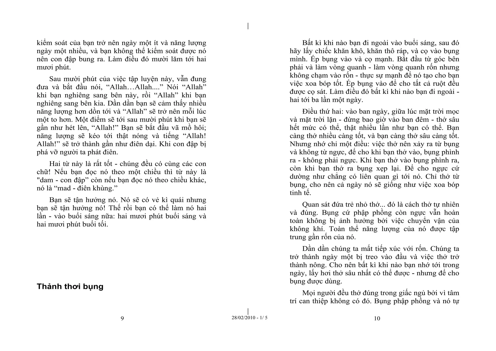 | 
| 
kiểm soát của bạn trở nên ngày một ít và năng lượng 
ngày một nhiều, và bạn không thể kiểm soát được nó 
nên con đập bung ra. Làm điều đó mười lăm tới hai 
mươi phút. 
Sau mười phút của việc tập luyện này, vẫn đung 
đưa và bắt đầu nói, “Allah…Allah....” Nói “Allah” 
khi bạn nghiêng sang bên này, rồi “Allah” khi bạn 
nghiêng sang bên kia. Dần dần bạn sẽ cảm thấy nhiều 
năng lượng hơn dồn tới và “Allah” sẽ trở nên mỗi lúc 
một to hơn. Một điểm sẽ tới sau mười phút khi bạn sẽ 
gần như hét lên, “Allah!” Bạn sẽ bắt đầu vã mồ hôi; 
năng lượng sẽ kéo tới thật nóng và tiếng “Allah! 
Allah!” sẽ trở thành gần như điên dại. Khi con đập bị 
phá vỡ người ta phát điên. 
Hai từ này là rất tốt - chúng đều có cùng các con 
chữ! Nếu bạn đọc nó theo một chiều thì từ này là 
"dam - con đập” còn nếu bạn đọc nó theo chiều khác, 
nó là “mad - điên khùng.” 
Bạn sẽ tận hưởng nó. Nó sẽ có vẻ kì quái nhưng 
bạn sẽ tận hưởng nó! Thế rồi bạn có thể làm nó hai 
lần - vào buổi sáng nữa: hai mươi phút buổi sáng và 
hai mươi phút buổi tối. 
9 28/02/2010 - 1/ 5 10 
Thảnh thơi bụng 
Bất kì khi nào bạn đi ngoài vào buổi sáng, sau đó 
hãy lấy chiếc khăn khô, khăn thô ráp, và cọ vào bụng 
mình. Ép bụng vào và cọ mạnh. Bắt đầu từ góc bên 
phải và làm vòng quanh - làm vòng quanh rốn nhưng 
không chạm vào rốn - thực sự mạnh để nó tạo cho bạn 
việc xoa bóp tốt. Ép bụng vào để cho tất cả ruột đều 
được cọ sát. Làm điều đó bất kì khi nào bạn đi ngoài - 
hai tới ba lần một ngày. 
Điều thứ hai: vào ban ngày, giữa lúc mặt trời mọc 
và mặt trời lặn - đừng bao giờ vào ban đêm - thở sâu 
hết mức có thể, thật nhiều lần như bạn có thể. Bạn 
càng thở nhiều càng tốt, và bạn càng thở sâu càng tốt. 
Nhưng nhớ chỉ một điều: việc thở nên xảy ra từ bụng 
và không từ ngực, để cho khi bạn thở vào, bụng phình 
ra - không phải ngực. Khi bạn thở vào bụng phình ra, 
còn khi bạn thở ra bụng xẹp lại. Để cho ngực cứ 
dường như chẳng có liên quan gì tới nó. Chỉ thở từ 
bụng, cho nên cả ngày nó sẽ giống như việc xoa bóp 
tinh tế. 
Quan sát đứa trẻ nhỏ thở... đó là cách thở tự nhiên 
và đúng. Bụng cứ phập phồng còn ngực vẫn hoàn 
toàn không bị ảnh hưởng bởi việc chuyển vận của 
không khí. Toàn thể năng lượng của nó được tập 
trung gần rốn của nó. 
Dần dần chúng ta mất tiếp xúc với rốn. Chúng ta 
trở thành ngày một bị treo vào đầu và việc thở trở 
thành nông. Cho nên bất kì khi nào bạn nhớ tới trong 
ngày, lấy hơi thở sâu nhất có thể được - nhưng để cho 
bụng được dùng. 
Mọi người đều thở đúng trong giấc ngủ bởi vì tâm 
trí can thiệp không có đó. Bụng phập phồng và nó tự 
 