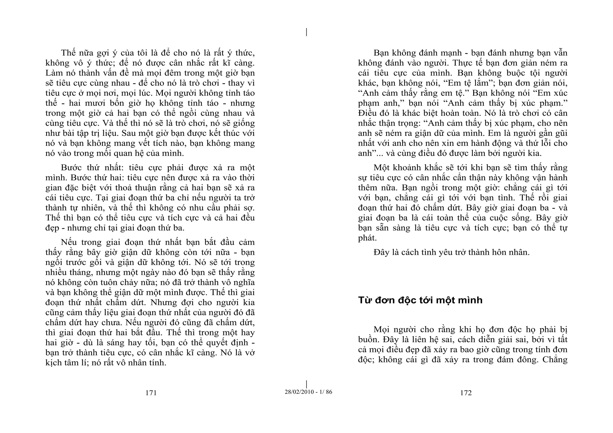 | 
| 
Thế nữa gợi ý của tôi là để cho nó là rất ý thức, 
không vô ý thức; để nó được cân nhắc rất kĩ càng. 
Làm nó thành vấn đề mà mọi đêm trong một giờ bạn 
sẽ tiêu cực cùng nhau - để cho nó là trò chơi - thay vì 
tiêu cực ở mọi nơi, mọi lúc. Mọi người không tỉnh táo 
thế - hai mươi bốn giờ họ không tỉnh táo - nhưng 
trong một giờ cả hai bạn có thể ngồi cùng nhau và 
cùng tiêu cực. Và thế thì nó sẽ là trò chơi, nó sẽ giống 
như bài tập trị liệu. Sau một giờ bạn được kết thúc với 
nó và bạn không mang vết tích nào, bạn không mang 
nó vào trong mối quan hệ của mình. 
Bước thứ nhất: tiêu cực phải được xả ra một 
mình. Bước thứ hai: tiêu cực nên được xả ra vào thời 
gian đặc biệt với thoả thuận rằng cả hai bạn sẽ xả ra 
cái tiêu cực. Tại giai đoạn thứ ba chỉ nếu người ta trở 
thành tự nhiên, và thế thì không có nhu cầu phải sợ. 
Thế thì bạn có thể tiêu cực và tích cực và cả hai đều 
đẹp - nhưng chỉ tại giai đoạn thứ ba. 
Nếu trong giai đoạn thứ nhất bạn bắt đầu cảm 
thấy rằng bây giờ giận dữ không còn tới nữa - bạn 
ngồi trước gối và giận dữ không tới. Nó sẽ tới trong 
nhiều tháng, nhưng một ngày nào đó bạn sẽ thấy rằng 
nó không còn tuôn chảy nữa; nó đã trở thành vô nghĩa 
và bạn không thể giận dữ một mình được. Thế thì giai 
đoạn thứ nhất chấm dứt. Nhưng đợi cho người kia 
cũng cảm thấy liệu giai đoạn thứ nhất của người đó đã 
chấm dứt hay chưa. Nếu người đó cũng đã chấm dứt, 
thì giai đoạn thứ hai bắt đầu. Thế thì trong một hay 
hai giờ - dù là sáng hay tối, bạn có thể quyết định - 
bạn trở thành tiêu cực, có cân nhắc kĩ càng. Nó là vở 
kịch tâm lí; nó rất vô nhân tính. 
Bạn không đánh mạnh - bạn đánh nhưng bạn vẫn 
không đánh vào người. Thực tế bạn đơn giản ném ra 
cái tiêu cực của mình. Bạn không buộc tội người 
khác, bạn không nói, “Em tệ lắm”; bạn đơn giản nói, 
“Anh cảm thấy rằng em tệ.” Bạn không nói “Em xúc 
phạm anh,” bạn nói “Anh cảm thấy bị xúc phạm.” 
Điều đó là khác biệt hoàn toàn. Nó là trò chơi có cân 
nhắc thận trọng: “Anh cảm thấy bị xúc phạm, cho nên 
anh sẽ ném ra giận dữ của mình. Em là người gần gũi 
nhất với anh cho nên xin em hành động và thứ lỗi cho 
anh”... và cùng điều đó được làm bởi người kia. 
Một khoảnh khắc sẽ tới khi bạn sẽ tìm thấy rằng 
sự tiêu cực có cân nhắc cẩn thận này không vận hành 
thêm nữa. Bạn ngồi trong một giờ: chẳng cái gì tới 
với bạn, chẳng cái gì tới với bạn tình. Thế rồi giai 
đoạn thứ hai đó chấm dứt. Bây giờ giai đoạn ba - và 
giai đoạn ba là cái toàn thể của cuộc sống. Bây giờ 
bạn sẵn sàng là tiêu cực và tích cực; bạn có thể tự 
phát. 
Đây là cách tình yêu trở thành hôn nhân. 
Từ đơn độc tới một mình 
Mọi người cho rằng khi họ đơn độc họ phải bị 
buồn. Đây là liên hệ sai, cách diễn giải sai, bởi vì tất 
cả mọi điều đẹp đã xảy ra bao giờ cũng trong tính đơn 
độc; không cái gì đã xảy ra trong đám đông. Chẳng 
171 28/02/2010 - 1/ 86 172 
 