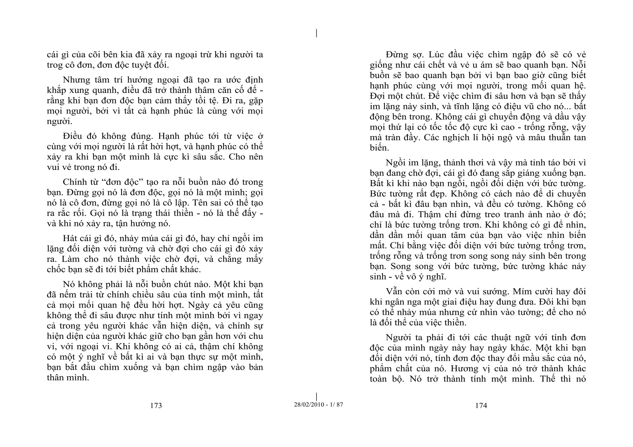 | 
| 
cái gì của cõi bên kia đã xảy ra ngoại trừ khi người ta 
trog cô đơn, đơn độc tuyệt đối. 
Nhưng tâm trí hướng ngoại đã tạo ra ước định 
khắp xung quanh, điều đã trở thành thâm căn cố đế - 
rằng khi bạn đơn độc bạn cảm thấy tồi tệ. Đi ra, gặp 
mọi người, bởi vì tất cả hạnh phúc là cùng với mọi 
người. 
Điều đó không đúng. Hạnh phúc tới từ việc ở 
cùng với mọi người là rất hời hợt, và hạnh phúc có thể 
xảy ra khi bạn một mình là cực kì sâu sắc. Cho nên 
vui vẻ trong nó đi. 
Chính từ “đơn độc” tạo ra nỗi buồn nào đó trong 
bạn. Đừng gọi nó là đơn độc, gọi nó là một mình; gọi 
nó là cô đơn, đừng gọi nó là cô lập. Tên sai có thể tạo 
ra rắc rối. Gọi nó là trạng thái thiền - nó là thế đấy - 
và khi nó xảy ra, tận hưởng nó. 
Hát cái gì đó, nhảy múa cái gì đó, hay chỉ ngồi im 
lặng đối diện với tường và chờ đợi cho cái gì đó xảy 
ra. Làm cho nó thành việc chờ đợi, và chẳng mấy 
chốc bạn sẽ đi tới biết phẩm chất khác. 
Nó không phải là nỗi buồn chút nào. Một khi bạn 
đã nếm trải từ chính chiều sâu của tính một mình, tất 
cả mọi mối quan hệ đều hời hợt. Ngày cả yêu cũng 
không thể đi sâu được như tính một mình bởi vì ngay 
cả trong yêu người khác vẫn hiện diện, và chính sự 
hiện diện của người khác giữ cho bạn gần hơn với chu 
vi, với ngoại vi. Khi không có ai cả, thậm chí không 
có một ý nghĩ về bất kì ai và bạn thực sự một mình, 
bạn bắt đầu chìm xuống và bạn chìm ngập vào bản 
thân mình. 
Đừng sợ. Lúc đầu việc chìm ngập đó sẽ có vẻ 
giống như cái chết và vẻ u ám sẽ bao quanh bạn. Nỗi 
buồn sẽ bao quanh bạn bởi vì bạn bao giờ cũng biết 
hạnh phúc cùng với mọi người, trong mối quan hệ. 
Đợi một chút. Để việc chìm đi sâu hơn và bạn sẽ thấy 
im lặng nảy sinh, và tĩnh lặng có điệu vũ cho nó... bất 
động bên trong. Không cái gì chuyển động và dầu vậy 
mọi thứ lại có tốc tốc độ cực kì cao - trống rỗng, vậy 
mà tràn đầy. Các nghịch lí hội ngộ và mâu thuẫn tan 
biến. 
Ngồi im lặng, thảnh thơi và vậy mà tỉnh táo bởi vì 
bạn đang chờ đợi, cái gì đó đang sắp giáng xuống bạn. 
Bất kì khi nào bạn ngồi, ngồi đối diện với bức tường. 
Bức tường rất đẹp. Không có cách nào để di chuyển 
cả - bất kì đâu bạn nhìn, và đều có tường. Không có 
đâu mà đi. Thậm chí đừng treo tranh ảnh nào ở đó; 
chỉ là bức tường trống trơn. Khi không có gì để nhìn, 
dần dần mối quan tâm của bạn vào việc nhìn biến 
mất. Chỉ bằng việc đối diện với bức tường trống trơn, 
trống rỗng và trống trơn song song nảy sinh bên trong 
bạn. Song song với bức tường, bức tường khác nảy 
sinh - về vô ý nghĩ. 
Vẫn còn cởi mở và vui sướng. Mỉm cười hay đôi 
khi ngân nga một giai điệu hay đung đưa. Đôi khi bạn 
có thể nhảy múa nhưng cứ nhìn vào tường; để cho nó 
là đối thể của việc thiền. 
Người ta phải đi tới các thuật ngữ với tính đơn 
độc của mình ngày này hay ngày khác. Một khi bạn 
đối diện với nó, tính đơn độc thay đổi mầu sắc của nó, 
phẩm chất của nó. Hương vị của nó trở thành khác 
toàn bộ. Nó trở thành tính một mình. Thế thì nó 
173 28/02/2010 - 1/ 87 174 
 