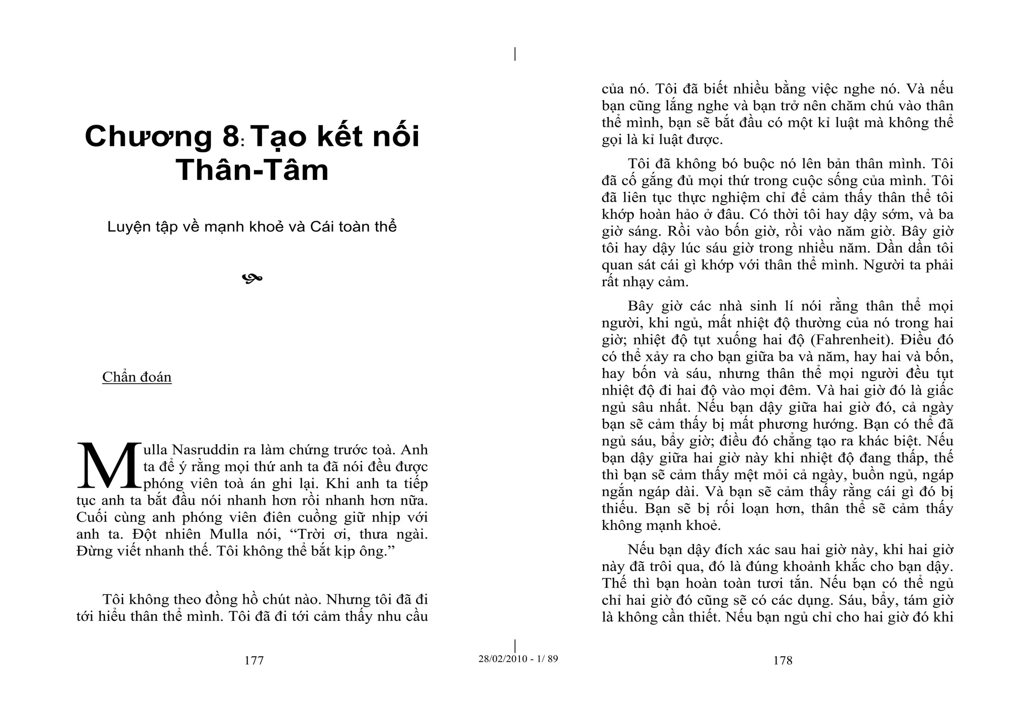 | 
| 
Chương 8: Tạo kết nối 
Thân-Tâm 
Luyện tập về mạnh khoẻ và Cái toàn thể 
 
177 28/02/2010 - 1/ 89 178 
Chẩn đoán 
ulla Nasruddin ra làm chứng trước toà. Anh 
ta để ý rằng mọi thứ anh ta đã nói đều được 
phóng viên toà án ghi lại. Khi anh ta tiếp 
tục anh ta bắt đầu nói nhanh hơn rồi nhanh hơn nữa. 
Cuối cùng anh phóng viên điên cuồng giữ nhịp với 
anh ta. Đột nhiên Mulla nói, “Trời ơi, thưa ngài. 
Đừng viết nhanh thế. Tôi không thể bắt kịp ông.” 
Tôi không theo đồng hồ chút nào. Nhưng tôi đã đi 
tới hiểu thân thể mình. Tôi đã đi tới cảm thấy nhu cầu 
của nó. Tôi đã biết nhiều bằng việc nghe nó. Và nếu 
bạn cũng lắng nghe và bạn trở nên chăm chú vào thân 
thể mình, bạn sẽ bắt đầu có một kỉ luật mà không thể 
gọi là kỉ luật được. 
Tôi đã không bó buộc nó lên bản thân mình. Tôi 
đã cố gắng đủ mọi thứ trong cuộc sống của mình. Tôi 
đã liên tục thực nghiệm chỉ để cảm thấy thân thể tôi 
khớp hoàn hảo ở đâu. Có thời tôi hay dậy sớm, và ba 
giờ sáng. Rồi vào bốn giờ, rồi vào năm giờ. Bây giờ 
tôi hay dậy lúc sáu giờ trong nhiều năm. Dần dần tôi 
quan sát cái gì khớp với thân thể mình. Người ta phải 
rất nhạy cảm. 
Bây giờ các nhà sinh lí nói rằng thân thể mọi 
người, khi ngủ, mất nhiệt độ thường của nó trong hai 
giờ; nhiệt độ tụt xuống hai độ (Fahrenheit). Điều đó 
có thể xảy ra cho bạn giữa ba và năm, hay hai và bốn, 
hay bốn và sáu, nhưng thân thể mọi người đều tụt 
nhiệt độ đi hai độ vào mọi đêm. Và hai giờ đó là giấc 
ngủ sâu nhất. Nếu bạn dậy giữa hai giờ đó, cả ngày 
bạn sẽ cảm thấy bị mất phương hướng. Bạn có thể đã 
ngủ sáu, bẩy giờ; điều đó chẳng tạo ra khác biệt. Nếu 
bạn dậy giữa hai giờ này khi nhiệt độ đang thấp, thế 
thì bạn sẽ cảm thấy mệt mỏi cả ngày, buồn ngủ, ngáp 
ngắn ngáp dài. Và bạn sẽ cảm thấy rằng cái gì đó bị 
thiếu. Bạn sẽ bị rối loạn hơn, thân thể sẽ cảm thấy 
không mạnh khoẻ. 
Nếu bạn dậy đích xác sau hai giờ này, khi hai giờ 
này đã trôi qua, đó là đúng khoảnh khắc cho bạn dậy. 
Thế thì bạn hoàn toàn tươi tắn. Nếu bạn có thể ngủ 
chỉ hai giờ đó cũng sẽ có các dụng. Sáu, bẩy, tám giờ 
là không cần thiết. Nếu bạn ngủ chỉ cho hai giờ đó khi 
M 
 
