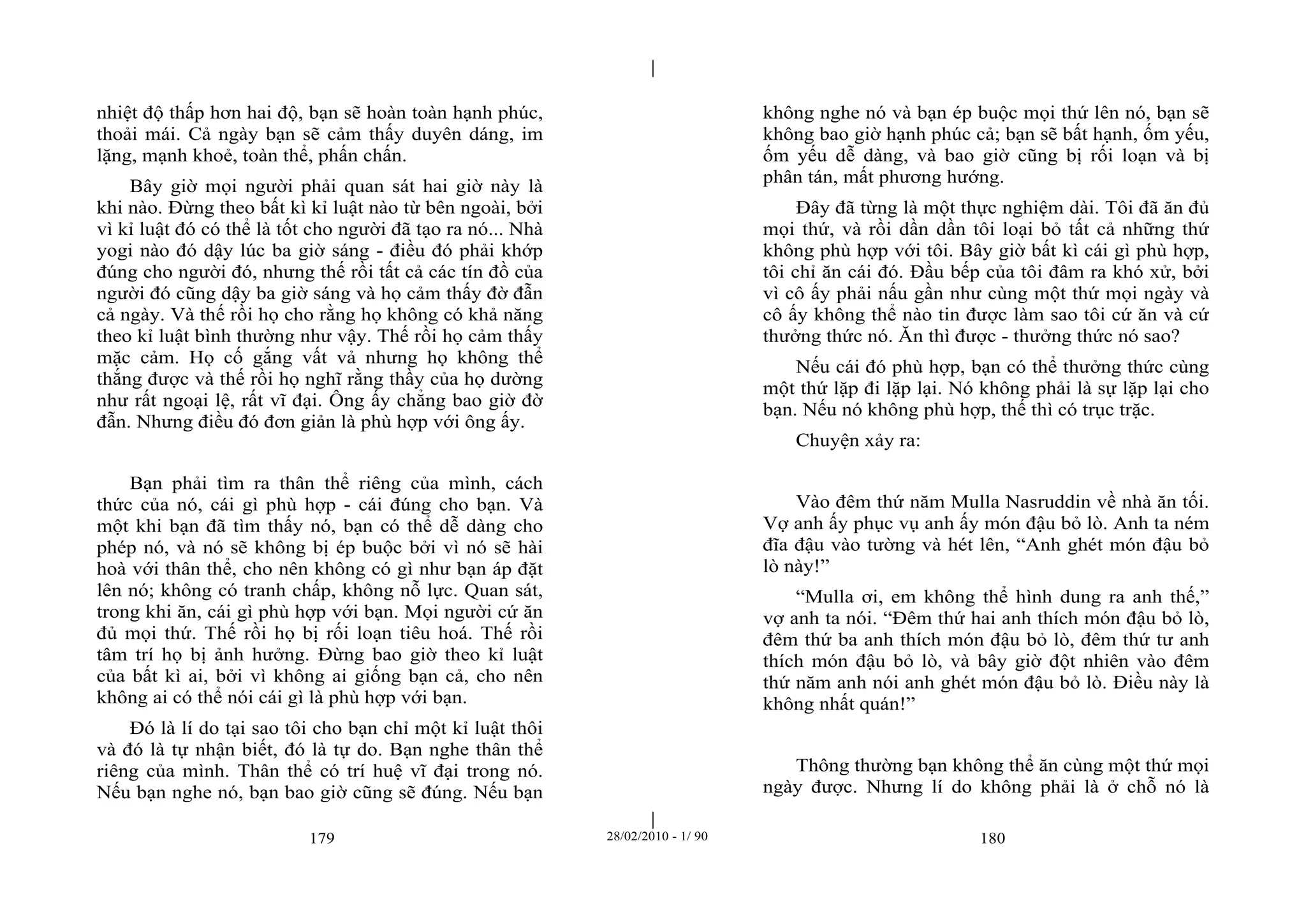 | 
| 
nhiệt độ thấp hơn hai độ, bạn sẽ hoàn toàn hạnh phúc, 
thoải mái. Cả ngày bạn sẽ cảm thấy duyên dáng, im 
lặng, mạnh khoẻ, toàn thể, phấn chấn. 
Bây giờ mọi người phải quan sát hai giờ này là 
khi nào. Đừng theo bất kì kỉ luật nào từ bên ngoài, bởi 
vì kỉ luật đó có thể là tốt cho người đã tạo ra nó... Nhà 
yogi nào đó dậy lúc ba giờ sáng - điều đó phải khớp 
đúng cho người đó, nhưng thế rồi tất cả các tín đồ của 
người đó cũng dậy ba giờ sáng và họ cảm thấy đờ đẫn 
cả ngày. Và thế rồi họ cho rằng họ không có khả năng 
theo kỉ luật bình thường như vậy. Thế rồi họ cảm thấy 
mặc cảm. Họ cố gắng vất vả nhưng họ không thể 
thắng được và thế rồi họ nghĩ rằng thầy của họ dường 
như rất ngoại lệ, rất vĩ đại. Ông ấy chẳng bao giờ đờ 
đẫn. Nhưng điều đó đơn giản là phù hợp với ông ấy. 
Bạn phải tìm ra thân thể riêng của mình, cách 
thức của nó, cái gì phù hợp - cái đúng cho bạn. Và 
một khi bạn đã tìm thấy nó, bạn có thể dễ dàng cho 
phép nó, và nó sẽ không bị ép buộc bởi vì nó sẽ hài 
hoà với thân thể, cho nên không có gì như bạn áp đặt 
lên nó; không có tranh chấp, không nỗ lực. Quan sát, 
trong khi ăn, cái gì phù hợp với bạn. Mọi người cứ ăn 
đủ mọi thứ. Thế rồi họ bị rối loạn tiêu hoá. Thế rồi 
tâm trí họ bị ảnh hưởng. Đừng bao giờ theo kỉ luật 
của bất kì ai, bởi vì không ai giống bạn cả, cho nên 
không ai có thể nói cái gì là phù hợp với bạn. 
Đó là lí do tại sao tôi cho bạn chỉ một kỉ luật thôi 
và đó là tự nhận biết, đó là tự do. Bạn nghe thân thể 
riêng của mình. Thân thể có trí huệ vĩ đại trong nó. 
Nếu bạn nghe nó, bạn bao giờ cũng sẽ đúng. Nếu bạn 
không nghe nó và bạn ép buộc mọi thứ lên nó, bạn sẽ 
không bao giờ hạnh phúc cả; bạn sẽ bất hạnh, ốm yếu, 
ốm yếu dễ dàng, và bao giờ cũng bị rối loạn và bị 
phân tán, mất phương hướng. 
Đây đã từng là một thực nghiệm dài. Tôi đã ăn đủ 
mọi thứ, và rồi dần dần tôi loại bỏ tất cả những thứ 
không phù hợp với tôi. Bây giờ bất kì cái gì phù hợp, 
tôi chỉ ăn cái đó. Đầu bếp của tôi đâm ra khó xử, bởi 
vì cô ấy phải nấu gần như cùng một thứ mọi ngày và 
cô ấy không thể nào tin được làm sao tôi cứ ăn và cứ 
thưởng thức nó. Ăn thì được - thưởng thức nó sao? 
Nếu cái đó phù hợp, bạn có thể thưởng thức cùng 
một thứ lặp đi lặp lại. Nó không phải là sự lặp lại cho 
bạn. Nếu nó không phù hợp, thế thì có trục trặc. 
Chuyện xảy ra: 
Vào đêm thứ năm Mulla Nasruddin về nhà ăn tối. 
Vợ anh ấy phục vụ anh ấy món đậu bỏ lò. Anh ta ném 
đĩa đậu vào tường và hét lên, “Anh ghét món đậu bỏ 
lò này!” 
“Mulla ơi, em không thể hình dung ra anh thế,” 
vợ anh ta nói. “Đêm thứ hai anh thích món đậu bỏ lò, 
đêm thứ ba anh thích món đậu bỏ lò, đêm thứ tư anh 
thích món đậu bỏ lò, và bây giờ đột nhiên vào đêm 
thứ năm anh nói anh ghét món đậu bỏ lò. Điều này là 
không nhất quán!” 
Thông thường bạn không thể ăn cùng một thứ mọi 
ngày được. Nhưng lí do không phải là ở chỗ nó là 
179 28/02/2010 - 1/ 90 180 
 