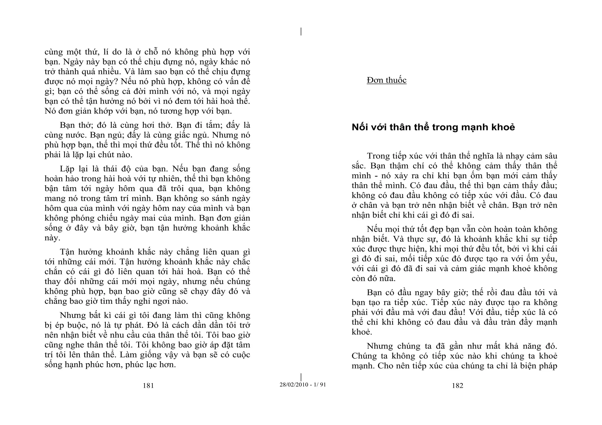 | 
| 
cùng một thứ, lí do là ở chỗ nó không phù hợp với 
bạn. Ngày này bạn có thể chịu đựng nó, ngày khác nó 
trở thành quá nhiều. Và làm sao bạn có thể chịu đựng 
được nó mọi ngày? Nếu nó phù hợp, không có vấn đề 
gì; bạn có thể sống cả đời mình với nó, và mọi ngày 
bạn có thể tận hưởng nó bởi vì nó đem tới hài hoà thế. 
Nó đơn giản khớp với bạn, nó tương hợp với bạn. 
Bạn thở; đó là cùng hơi thở. Bạn đi tắm; đấy là 
cùng nước. Bạn ngủ; đấy là cùng giấc ngủ. Nhưng nó 
phù hợp bạn, thế thì mọi thứ đều tốt. Thế thì nó không 
phải là lặp lại chút nào. 
Lặp lại là thái độ của bạn. Nếu bạn đang sống 
hoàn hảo trong hài hoà với tự nhiên, thế thì bạn không 
bận tâm tới ngày hôm qua đã trôi qua, bạn không 
mang nó trong tâm trí mình. Bạn không so sánh ngày 
hôm qua của mình với ngày hôm nay của mình và bạn 
không phóng chiếu ngày mai của mình. Bạn đơn giản 
sống ở đây và bây giờ, bạn tận hưởng khoảnh khắc 
này. 
Tận hưởng khoảnh khắc này chẳng liên quan gì 
tới những cái mới. Tận hưởng khoảnh khắc này chắc 
chắn có cái gì đó liên quan tới hài hoà. Bạn có thể 
thay đổi những cái mới mọi ngày, nhưng nếu chúng 
không phù hợp, bạn bao giờ cũng sẽ chạy đây đó và 
chẳng bao giờ tìm thấy nghỉ ngơi nào. 
Nhưng bất kì cái gì tôi đang làm thì cũng không 
bị ép buộc, nó là tự phát. Đó là cách dần dần tôi trở 
nên nhận biết về nhu cầu của thân thể tôi. Tôi bao giờ 
cũng nghe thân thể tôi. Tôi không bao giờ áp đặt tâm 
trí tôi lên thân thể. Làm giống vậy và bạn sẽ có cuộc 
sống hạnh phúc hơn, phúc lạc hơn. 
Đơn thuốc 
Nối với thân thể trong mạnh khoẻ 
Trong tiếp xúc với thân thể nghĩa là nhạy cảm sâu 
sắc. Bạn thậm chí có thể không cảm thấy thân thể 
mình - nó xảy ra chỉ khi bạn ốm bạn mới cảm thấy 
thân thể mình. Có đau đầu, thế thì bạn cảm thấy đầu; 
không có đau đầu không có tiếp xúc với đầu. Có đau 
ở chân và bạn trở nên nhận biết về chân. Bạn trở nên 
nhận biết chỉ khi cái gì đó đi sai. 
Nếu mọi thứ tốt đẹp bạn vẫn còn hoàn toàn không 
nhận biết. Và thực sự, đó là khoảnh khắc khi sự tiếp 
xúc được thực hiện, khi mọi thứ đều tốt, bởi vì khi cái 
gì đó đi sai, mối tiếp xúc đó được tạo ra với ốm yếu, 
với cái gì đó đã đi sai và cảm giác mạnh khoẻ không 
còn đó nữa. 
Bạn có đầu ngay bây giờ; thế rồi đau đầu tới và 
bạn tạo ra tiếp xúc. Tiếp xúc này được tạo ra không 
phải với đầu mà với đau đầu! Với đầu, tiếp xúc là có 
thể chỉ khi không có đau đầu và đầu tràn đầy mạnh 
khoẻ. 
Nhưng chúng ta đã gần như mất khả năng đó. 
Chúng ta không có tiếp xúc nào khi chúng ta khoẻ 
mạnh. Cho nên tiếp xúc của chúng ta chỉ là biện pháp 
181 28/02/2010 - 1/ 91 182 
 