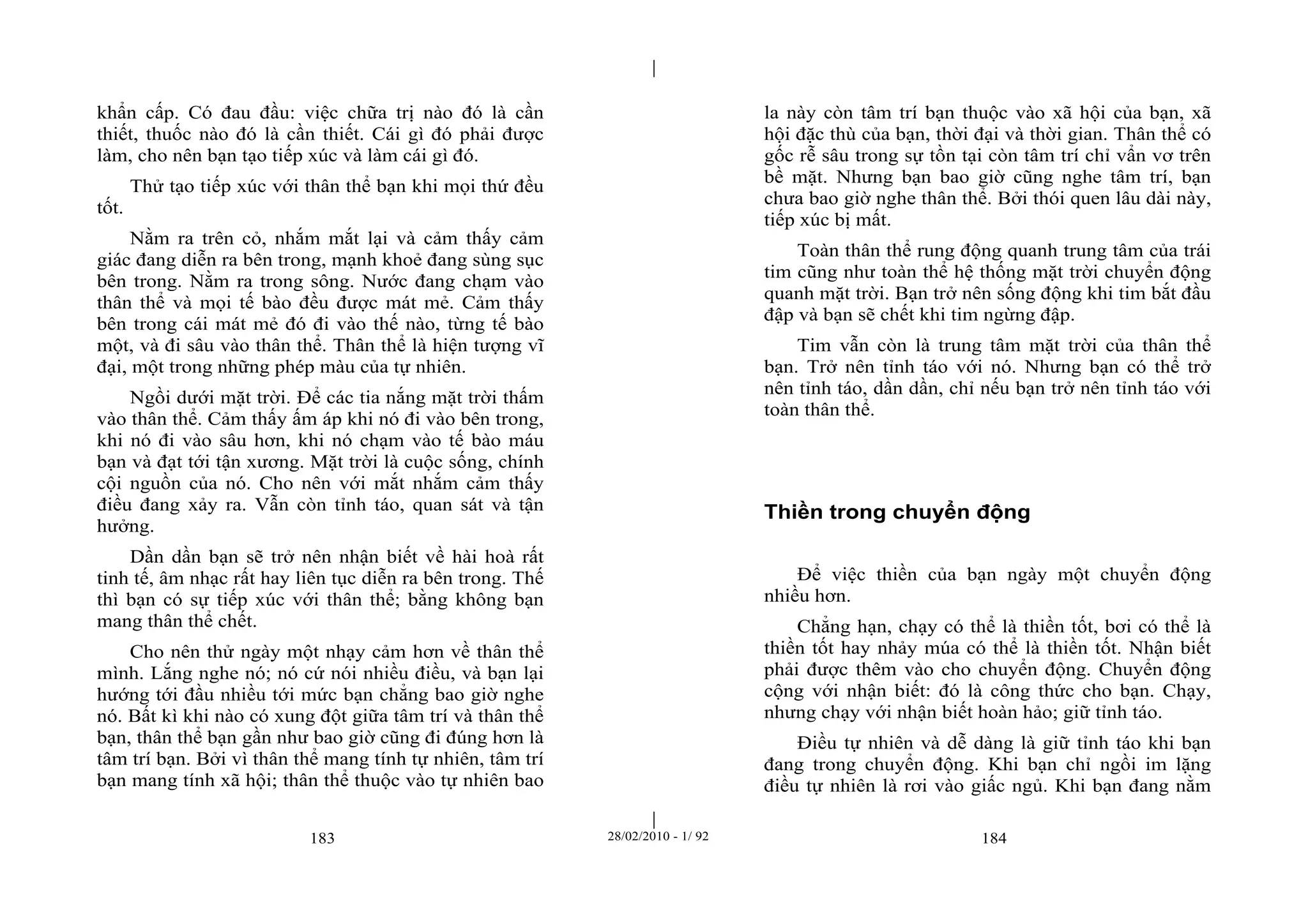 | 
| 
khẩn cấp. Có đau đầu: việc chữa trị nào đó là cần 
thiết, thuốc nào đó là cần thiết. Cái gì đó phải được 
làm, cho nên bạn tạo tiếp xúc và làm cái gì đó. 
Thử tạo tiếp xúc với thân thể bạn khi mọi thứ đều 
183 28/02/2010 - 1/ 92 184 
tốt. 
Nằm ra trên cỏ, nhắm mắt lại và cảm thấy cảm 
giác đang diễn ra bên trong, mạnh khoẻ đang sùng sục 
bên trong. Nằm ra trong sông. Nước đang chạm vào 
thân thể và mọi tế bào đều được mát mẻ. Cảm thấy 
bên trong cái mát mẻ đó đi vào thế nào, từng tế bào 
một, và đi sâu vào thân thể. Thân thể là hiện tượng vĩ 
đại, một trong những phép màu của tự nhiên. 
Ngồi dưới mặt trời. Để các tia nắng mặt trời thấm 
vào thân thể. Cảm thấy ấm áp khi nó đi vào bên trong, 
khi nó đi vào sâu hơn, khi nó chạm vào tế bào máu 
bạn và đạt tới tận xương. Mặt trời là cuộc sống, chính 
cội nguồn của nó. Cho nên với mắt nhắm cảm thấy 
điều đang xảy ra. Vẫn còn tỉnh táo, quan sát và tận 
hưởng. 
Dần dần bạn sẽ trở nên nhận biết về hài hoà rất 
tinh tế, âm nhạc rất hay liên tục diễn ra bên trong. Thế 
thì bạn có sự tiếp xúc với thân thể; bằng không bạn 
mang thân thể chết. 
Cho nên thử ngày một nhạy cảm hơn về thân thể 
mình. Lắng nghe nó; nó cứ nói nhiều điều, và bạn lại 
hướng tới đầu nhiều tới mức bạn chẳng bao giờ nghe 
nó. Bất kì khi nào có xung đột giữa tâm trí và thân thể 
bạn, thân thể bạn gần như bao giờ cũng đi đúng hơn là 
tâm trí bạn. Bởi vì thân thể mang tính tự nhiên, tâm trí 
bạn mang tính xã hội; thân thể thuộc vào tự nhiên bao 
la này còn tâm trí bạn thuộc vào xã hội của bạn, xã 
hội đặc thù của bạn, thời đại và thời gian. Thân thể có 
gốc rễ sâu trong sự tồn tại còn tâm trí chỉ vẩn vơ trên 
bề mặt. Nhưng bạn bao giờ cũng nghe tâm trí, bạn 
chưa bao giờ nghe thân thể. Bởi thói quen lâu dài này, 
tiếp xúc bị mất. 
Toàn thân thể rung động quanh trung tâm của trái 
tim cũng như toàn thể hệ thống mặt trời chuyển động 
quanh mặt trời. Bạn trở nên sống động khi tim bắt đầu 
đập và bạn sẽ chết khi tim ngừng đập. 
Tim vẫn còn là trung tâm mặt trời của thân thể 
bạn. Trở nên tỉnh táo với nó. Nhưng bạn có thể trở 
nên tỉnh táo, dần dần, chỉ nếu bạn trở nên tỉnh táo với 
toàn thân thể. 
Thiền trong chuyển động 
Để việc thiền của bạn ngày một chuyển động 
nhiều hơn. 
Chẳng hạn, chạy có thể là thiền tốt, bơi có thể là 
thiền tốt hay nhảy múa có thể là thiền tốt. Nhận biết 
phải được thêm vào cho chuyển động. Chuyển động 
cộng với nhận biết: đó là công thức cho bạn. Chạy, 
nhưng chạy với nhận biết hoàn hảo; giữ tỉnh táo. 
Điều tự nhiên và dễ dàng là giữ tỉnh táo khi bạn 
đang trong chuyển động. Khi bạn chỉ ngồi im lặng 
điều tự nhiên là rơi vào giấc ngủ. Khi bạn đang nằm 
 