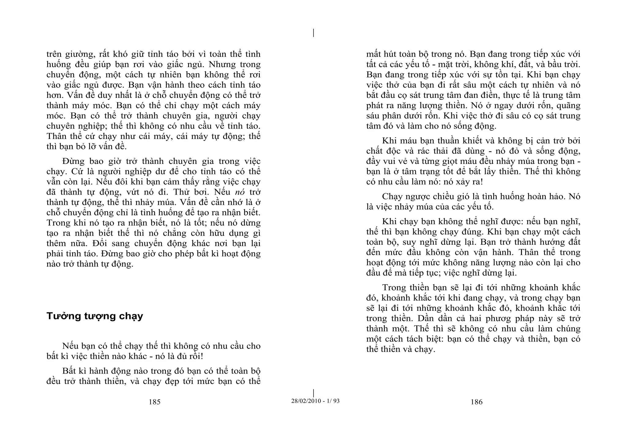 | 
| 
trên giường, rất khó giữ tỉnh táo bởi vì toàn thể tình 
huống đều giúp bạn rơi vào giấc ngủ. Nhưng trong 
chuyển động, một cách tự nhiên bạn không thể rơi 
vào giấc ngủ được. Bạn vận hành theo cách tỉnh táo 
hơn. Vấn đề duy nhất là ở chỗ chuyển động có thể trở 
thành máy móc. Bạn có thể chỉ chạy một cách máy 
móc. Bạn có thể trở thành chuyên gia, người chạy 
chuyên nghiệp; thế thì không có nhu cầu về tỉnh táo. 
Thân thể cứ chạy như cái máy, cái máy tự động; thế 
thì bạn bỏ lỡ vấn đề. 
Đừng bao giờ trở thành chuyên gia trong việc 
chạy. Cứ là người nghiệp dư để cho tỉnh táo có thể 
vẫn còn lại. Nếu đôi khi bạn cảm thấy rằng việc chạy 
đã thành tự động, vứt nó đi. Thử bơi. Nếu nó trở 
thành tự động, thế thì nhảy múa. Vấn đề cần nhớ là ở 
chỗ chuyển động chỉ là tình huống để tạo ra nhận biết. 
Trong khi nó tạo ra nhận biết, nó là tốt; nếu nó dừng 
tạo ra nhận biết thế thì nó chẳng còn hữu dụng gì 
thêm nữa. Đổi sang chuyển động khác nơi bạn lại 
phải tỉnh táo. Đừng bao giờ cho phép bất kì hoạt động 
nào trở thành tự động. 
185 28/02/2010 - 1/ 93 186 
Tưởng tượng chạy 
Nếu bạn có thể chạy thế thì không có nhu cầu cho 
bất kì việc thiền nào khác - nó là đủ rồi! 
Bất kì hành động nào trong đó bạn có thể toàn bộ 
đều trở thành thiền, và chạy đẹp tới mức bạn có thể 
mất hút toàn bộ trong nó. Bạn đang trong tiếp xúc với 
tất cả các yếu tố - mặt trời, không khí, đất, và bầu trời. 
Bạn đang trong tiếp xúc với sự tồn tại. Khi bạn chạy 
việc thở của bạn đi rất sâu một cách tự nhiên và nó 
bắt đầu cọ sát trung tâm đan điền, thực tế là trung tâm 
phát ra năng lượng thiền. Nó ở ngay dưới rốn, quãng 
sáu phân dưới rốn. Khi việc thở đi sâu có cọ sát trung 
tâm đó và làm cho nó sống động. 
Khi máu bạn thuần khiết và không bị cản trở bởi 
chất độc và rác thải đã dùng - nó đỏ và sống động, 
đầy vui vẻ và từng giọt máu đều nhảy múa trong bạn - 
bạn là ở tâm trạng tốt để bắt lấy thiền. Thế thì không 
có nhu cầu làm nó: nó xảy ra! 
Chạy ngược chiều gió là tình huống hoàn hảo. Nó 
là việc nhảy múa của các yếu tố. 
Khi chạy bạn không thể nghĩ được: nếu bạn nghĩ, 
thế thì bạn không chạy đúng. Khi bạn chạy một cách 
toàn bộ, suy nghĩ dừng lại. Bạn trở thành hướng đất 
đến mức đầu không còn vận hành. Thân thể trong 
hoạt động tới mức không năng lượng nào còn lại cho 
đầu để mà tiếp tục; việc nghĩ dừng lại. 
Trong thiền bạn sẽ lại đi tới những khoảnh khắc 
đó, khoảnh khắc tới khi đang chạy, và trong chạy bạn 
sẽ lại đi tới những khoảnh khắc đó, khoảnh khắc tới 
trong thiền. Dần dần cả hai phươg pháp này sẽ trở 
thành một. Thế thì sẽ không có nhu cầu làm chúng 
một cách tách biệt: bạn có thể chạy và thiền, bạn có 
thể thiền và chạy. 
 