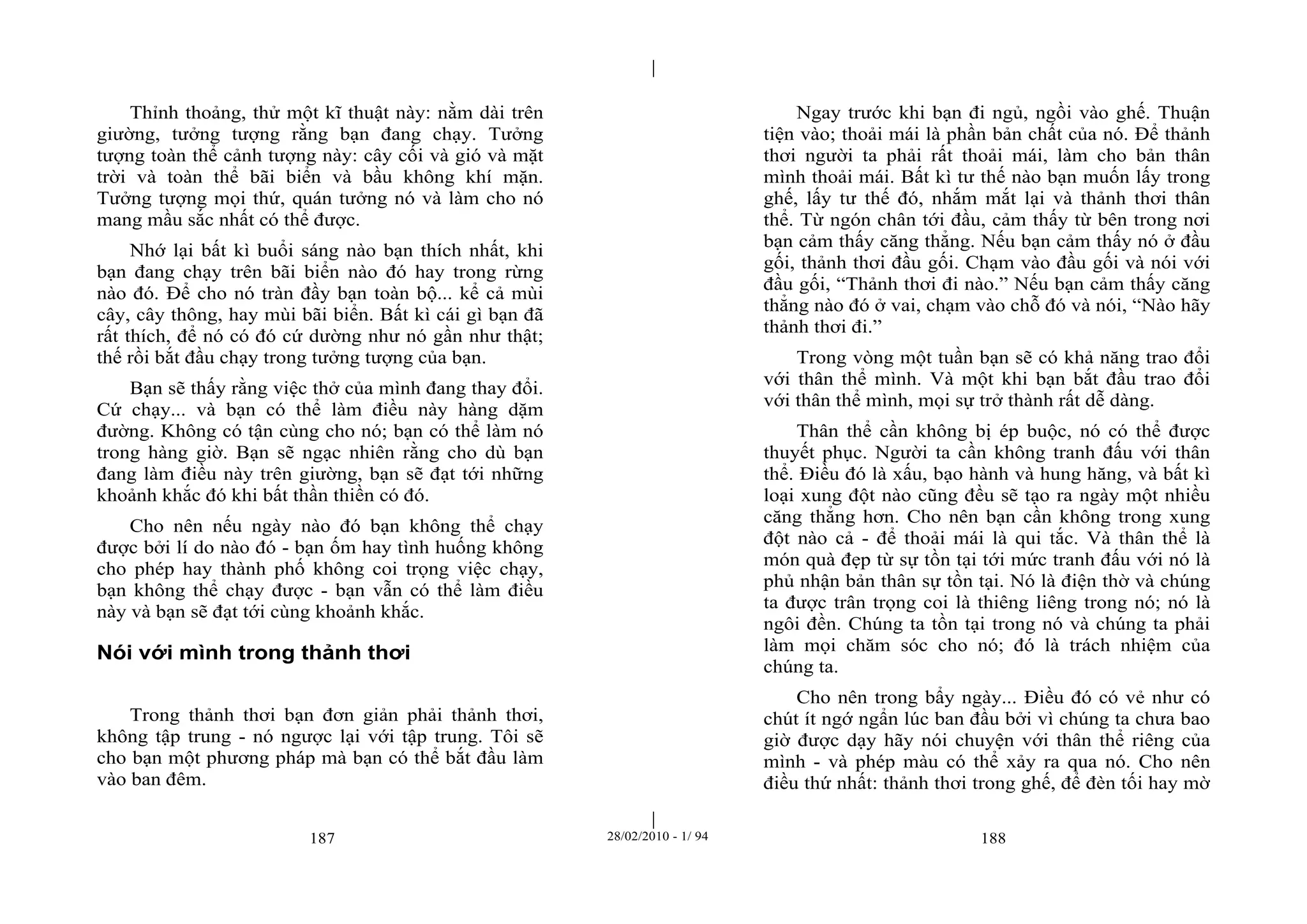 | 
| 
Thỉnh thoảng, thử một kĩ thuật này: nằm dài trên 
giường, tưởng tượng rằng bạn đang chạy. Tưởng 
tượng toàn thể cảnh tượng này: cây cối và gió và mặt 
trời và toàn thể bãi biển và bầu không khí mặn. 
Tưởng tượng mọi thứ, quán tưởng nó và làm cho nó 
mang mầu sắc nhất có thể được. 
Nhớ lại bất kì buổi sáng nào bạn thích nhất, khi 
bạn đang chạy trên bãi biển nào đó hay trong rừng 
nào đó. Để cho nó tràn đầy bạn toàn bộ... kể cả mùi 
cây, cây thông, hay mùi bãi biển. Bất kì cái gì bạn đã 
rất thích, để nó có đó cứ dường như nó gần như thật; 
thế rồi bắt đầu chạy trong tưởng tượng của bạn. 
Bạn sẽ thấy rằng việc thở của mình đang thay đổi. 
Cứ chạy... và bạn có thể làm điều này hàng dặm 
đường. Không có tận cùng cho nó; bạn có thể làm nó 
trong hàng giờ. Bạn sẽ ngạc nhiên rằng cho dù bạn 
đang làm điều này trên giường, bạn sẽ đạt tới những 
khoảnh khắc đó khi bất thần thiền có đó. 
Cho nên nếu ngày nào đó bạn không thể chạy 
được bởi lí do nào đó - bạn ốm hay tình huống không 
cho phép hay thành phố không coi trọng việc chạy, 
bạn không thể chạy được - bạn vẫn có thể làm điều 
này và bạn sẽ đạt tới cùng khoảnh khắc. 
Nói với mình trong thảnh thơi 
Trong thảnh thơi bạn đơn giản phải thảnh thơi, 
không tập trung - nó ngược lại với tập trung. Tôi sẽ 
cho bạn một phương pháp mà bạn có thể bắt đầu làm 
vào ban đêm. 
Ngay trước khi bạn đi ngủ, ngồi vào ghế. Thuận 
tiện vào; thoải mái là phần bản chất của nó. Để thảnh 
thơi người ta phải rất thoải mái, làm cho bản thân 
mình thoải mái. Bất kì tư thế nào bạn muốn lấy trong 
ghế, lấy tư thế đó, nhắm mắt lại và thảnh thơi thân 
thể. Từ ngón chân tới đầu, cảm thấy từ bên trong nơi 
bạn cảm thấy căng thẳng. Nếu bạn cảm thấy nó ở đầu 
gối, thảnh thơi đầu gối. Chạm vào đầu gối và nói với 
đầu gối, “Thảnh thơi đi nào.” Nếu bạn cảm thấy căng 
thẳng nào đó ở vai, chạm vào chỗ đó và nói, “Nào hãy 
thảnh thơi đi.” 
Trong vòng một tuần bạn sẽ có khả năng trao đổi 
với thân thể mình. Và một khi bạn bắt đầu trao đổi 
với thân thể mình, mọi sự trở thành rất dễ dàng. 
Thân thể cần không bị ép buộc, nó có thể được 
thuyết phục. Người ta cần không tranh đấu với thân 
thể. Điều đó là xấu, bạo hành và hung hăng, và bất kì 
loại xung đột nào cũng đều sẽ tạo ra ngày một nhiều 
căng thẳng hơn. Cho nên bạn cần không trong xung 
đột nào cả - để thoải mái là qui tắc. Và thân thể là 
món quà đẹp từ sự tồn tại tới mức tranh đấu với nó là 
phủ nhận bản thân sự tồn tại. Nó là điện thờ và chúng 
ta được trân trọng coi là thiêng liêng trong nó; nó là 
ngôi đền. Chúng ta tồn tại trong nó và chúng ta phải 
làm mọi chăm sóc cho nó; đó là trách nhiệm của 
chúng ta. 
Cho nên trong bẩy ngày... Điều đó có vẻ như có 
chút ít ngớ ngẩn lúc ban đầu bởi vì chúng ta chưa bao 
giờ được dạy hãy nói chuyện với thân thể riêng của 
mình - và phép màu có thể xảy ra qua nó. Cho nên 
điều thứ nhất: thảnh thơi trong ghế, để đèn tối hay mờ 
187 28/02/2010 - 1/ 94 188 
 