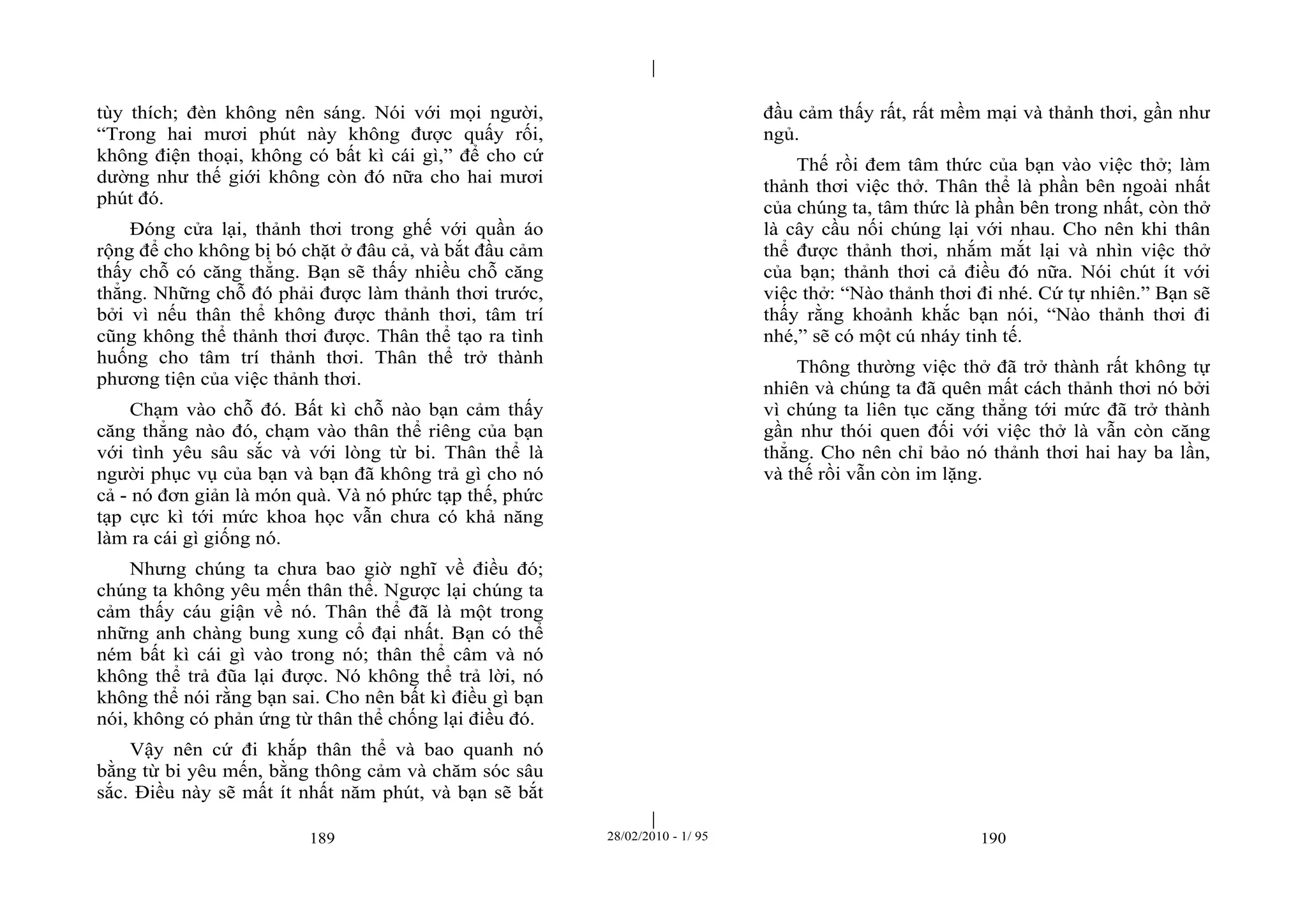 | 
| 
tùy thích; đèn không nên sáng. Nói với mọi người, 
“Trong hai mươi phút này không được quấy rối, 
không điện thoại, không có bất kì cái gì,” để cho cứ 
dường như thế giới không còn đó nữa cho hai mươi 
phút đó. 
Đóng cửa lại, thảnh thơi trong ghế với quần áo 
rộng để cho không bị bó chặt ở đâu cả, và bắt đầu cảm 
thấy chỗ có căng thẳng. Bạn sẽ thấy nhiều chỗ căng 
thẳng. Những chỗ đó phải được làm thảnh thơi trước, 
bởi vì nếu thân thể không được thảnh thơi, tâm trí 
cũng không thể thảnh thơi được. Thân thể tạo ra tình 
huống cho tâm trí thảnh thơi. Thân thể trở thành 
phương tiện của việc thảnh thơi. 
Chạm vào chỗ đó. Bất kì chỗ nào bạn cảm thấy 
căng thẳng nào đó, chạm vào thân thể riêng của bạn 
với tình yêu sâu sắc và với lòng từ bi. Thân thể là 
người phục vụ của bạn và bạn đã không trả gì cho nó 
cả - nó đơn giản là món quà. Và nó phức tạp thế, phức 
tạp cực kì tới mức khoa học vẫn chưa có khả năng 
làm ra cái gì giống nó. 
Nhưng chúng ta chưa bao giờ nghĩ về điều đó; 
chúng ta không yêu mến thân thể. Ngược lại chúng ta 
cảm thấy cáu giận về nó. Thân thể đã là một trong 
những anh chàng bung xung cổ đại nhất. Bạn có thể 
ném bất kì cái gì vào trong nó; thân thể câm và nó 
không thể trả đũa lại được. Nó không thể trả lời, nó 
không thể nói rằng bạn sai. Cho nên bất kì điều gì bạn 
nói, không có phản ứng từ thân thể chống lại điều đó. 
Vậy nên cứ đi khắp thân thể và bao quanh nó 
bằng từ bi yêu mến, bằng thông cảm và chăm sóc sâu 
sắc. Điều này sẽ mất ít nhất năm phút, và bạn sẽ bắt 
đầu cảm thấy rất, rất mềm mại và thảnh thơi, gần như 
ngủ. 
Thế rồi đem tâm thức của bạn vào việc thở; làm 
thảnh thơi việc thở. Thân thể là phần bên ngoài nhất 
của chúng ta, tâm thức là phần bên trong nhất, còn thở 
là cây cầu nối chúng lại với nhau. Cho nên khi thân 
thể được thảnh thơi, nhắm mắt lại và nhìn việc thở 
của bạn; thảnh thơi cả điều đó nữa. Nói chút ít với 
việc thở: “Nào thảnh thơi đi nhé. Cứ tự nhiên.” Bạn sẽ 
thấy rằng khoảnh khắc bạn nói, “Nào thảnh thơi đi 
nhé,” sẽ có một cú nháy tinh tế. 
Thông thường việc thở đã trở thành rất không tự 
nhiên và chúng ta đã quên mất cách thảnh thơi nó bởi 
vì chúng ta liên tục căng thẳng tới mức đã trở thành 
gần như thói quen đối với việc thở là vẫn còn căng 
thẳng. Cho nên chỉ bảo nó thảnh thơi hai hay ba lần, 
và thế rồi vẫn còn im lặng. 
189 28/02/2010 - 1/ 95 190 
 