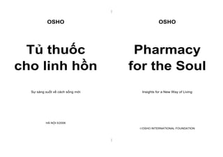 | 
| 
OSHO 
Tủ thuốc 
cho linh hồn 
Sự sáng suốt về cách sống mới 
HÀ NỘI 5/2006 
OSHO 
Pharmacy 
for the Soul 
Insights for a New Way of Living 
OSHO INTERNATIONAL FOUNDATION 
 