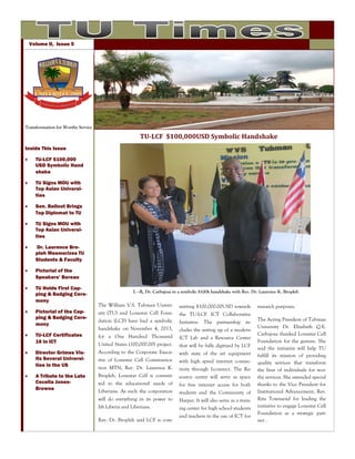 Volume II, Issue 5

Transformation for Worthy Service

TU-LCF $100,000USD Symbolic Handshake
Inside This Issue


TU-LCF $100,000
USD Symbolic Hand
shake



TU Signs MOU with
Top Asian Universities



Sen. Ballout Brings
Top Diplomat to TU



TU Signs MOU with
Top Asian Universities



Dr. Laurence Bropleh Mesmerizes TU
Students & Faculty



Pictorial of the
Speakers’ Bureau



TU Holds First Capping & Badging Ceremony



Pictorial of the Capping & Badging Ceremony

L –R, Dr. Carbajosa in a symbolic $100k handshake with Rev. Dr. Laurence K. Bropleh

The William V.S. Tubman University (TU) and Lonestar Cell Foun-

mitting $100,000.00USD towards
the TU-LCF ICT Collaborative

dation (LCF) have had a symbolic
handshake on November 4, 2013,

Initiative. The partnership includes the setting up of a modern



TU-LCF Certificates
16 in ICT

for a One Hundred Thousand
United States (100,000.00) project.

ICT Lab and a Resource Center
that will be fully digitized by LCF



Director Grimes Visits Several Universities in the US

According to the Corporate Executive of Lonestar Cell Communica-

with state of the art equipment
with high speed internet connec-



A Tribute to the Late
Cecelia JonesBrowne

tion MTN, Rev. Dr. Laurence K.
Bropleh, Lonestar Cell is commit-

tivity through I-connect. The Resource center will serve as space

ted to the educational needs of
Liberians. As such the corporation

for free internet access for both
students and the Community of

will do everything in its power to
lift Liberia and Liberians.

Harper. It will also serve as a training center for high school students

Rev. Dr. Bropleh said LCF is com-

and teachers in the use of ICT for

research purposes.
The Acting President of Tubman
University Dr. Elizabeth Q.E.
Carbajosa thanked Lonestar Cell
Foundation for the gesture. She
said the initiative will help TU
fulfill its mission of providing
quality services that transform
the lives of individuals for worthy services. She extended special
thanks to the Vice President for
Institutional Advancement, Rev.
Rita Townsend for leading the
initiative to engage Lonestar Cell
Foundation as a strategic partner .

 