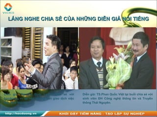 Diễn giả: Nguyễn Đình Luyện chia sẻ với
hocduong.vn tại văn phòng Sàn giao dịch việc
làm Thái Nguyên.
LẮNG NGHE CHIA SẺ CỦA NHỮNG DIỄN GIẢ NỔI TIẾNGLẮNG NGHE CHIA SẺ CỦA NHỮNG DIỄN GIẢ NỔI TIẾNG
Diễn giả: TS.Phan Quốc Việt tại buổi chia sẻ với
sinh viên ĐH Công nghệ thông tin và Truyền
thông Thái Nguyên.
 