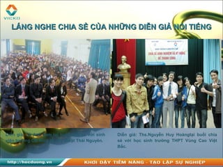 Diễn giả: Lê Anh Sơn tại buổi chia sẻ với sinh
viên trường CĐ Kinh tế - Kỹ thuật Thái Nguyên.
Diễn giả: Ths.Nguyễn Huy Hoàngtại buổi chia
sẻ với học sinh trường THPT Vùng Cao Việt
Bắc.
LẮNG NGHE CHIA SẺ CỦA NHỮNG DIỄN GIẢ NỔI TIẾNGLẮNG NGHE CHIA SẺ CỦA NHỮNG DIỄN GIẢ NỔI TIẾNG
 