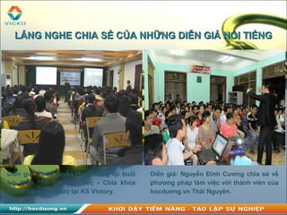 Diễn giả: Ths.Nguyễn Huy Hoàng tại buổi
hội thảo “Trí tuệ cảm xúc - Chìa khóa
thành công” tổ chức tại KS Victory.
Diễn giả: Nguyễn Đình Cương chia sẻ về
phương pháp làm việc với thành viên của
hocduong.vn Thái Nguyên.
LẮNG NGHE CHIA SẺ CỦA NHỮNG DIỄN GIẢ NỔI TIẾNGLẮNG NGHE CHIA SẺ CỦA NHỮNG DIỄN GIẢ NỔI TIẾNG
 