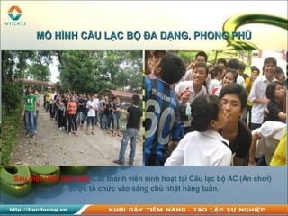 Sau một tuần làm việc Các thành viên sinh hoạt tại Câu lạc bộ AC (Ăn chơi)
được tổ chức vào sáng chủ nhật hàng tuần.
MÔ HÌNH CÂU LẠC BỘ ĐA DẠNG, PHONG PHÚMÔ HÌNH CÂU LẠC BỘ ĐA DẠNG, PHONG PHÚ
 