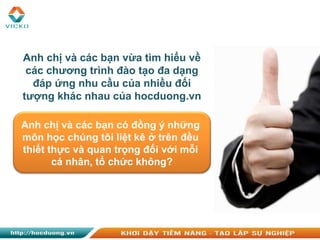 Anh chị và các bạn vừa tìm hiểu về
các chương trình đào tạo đa dạng
đáp ứng nhu cầu của nhiều đối
tượng khác nhau của hocduong.vn
Anh chị và các bạn có đồng ý những
môn học chúng tôi liệt kê ở trên đều
thiết thực và quan trọng đối với mỗi
cá nhân, tổ chức không?
 