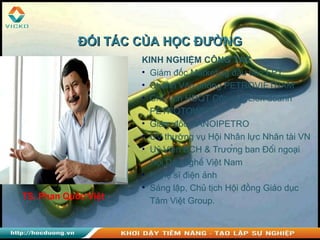 TS. Phan Quốc Việt
KINH NGHIỆM CÔNG TÁC
• Giám đốc Marketing đầu tiên FPT
• Chánh Văn phòng PETROVIETNAM
• Chủ tịch HĐQT Công ty Liên doanh
PETROTOWER
• Giám đốc HANOIPETRO
• UV thường vụ Hội Nhân lực Nhân tài VN
• Uỷ Viên BCH & Trưởng ban Đối ngoại
Hội Dạy nghề Việt Nam
• Nghệ sĩ điện ảnh
• Sáng lập, Chủ tịch Hội đồng Giáo dục
Tâm Việt Group.
ĐỐI TÁC CỦA HỌC ĐƯỜNGĐỐI TÁC CỦA HỌC ĐƯỜNG
 