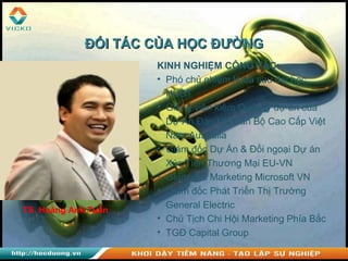 TS. Hoàng Anh Tuấn
KINH NGHIỆM CÔNG TÁC:
• Phó chủ nhiệm khoa sau đại học,
HUBT
• Giảng viên kiêm Quản lý dự án của
Dự Án Đào tạo Cán Bộ Cao Cấp Việt
Nam Australia
• Giám đốc Dự Án & Đối ngoại Dự án
Xúc Tiến Thương Mại EU-VN
• Giám đốc Marketing Microsoft VN
• Giám đốc Phát Triển Thị Trường
General Electric
• Chủ Tịch Chi Hội Marketing Phía Bắc
• TGĐ Capital Group
ĐỐI TÁC CỦA HỌC ĐƯỜNGĐỐI TÁC CỦA HỌC ĐƯỜNG
 
