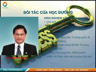 Ths. Đỗ Thanh Hà
KINH NGHIỆM CÔNG TÁC:
• Chủ tịch HĐQT & Tổng giám đốc Tập
đoàn Giáo dục AEC
• Chủ tịch HĐQT Liên minh Doanh
nhân Hà nội
• Thành viên sáng lập Trường quốc tế
Hà nội Academy
• Phó chủ nhiệm khoa QTKD Trường
Đại học UTM
• GVCC Chương trình 1000 doanh
nhân với Sinh viên các trường đại học
ĐỐI TÁC CỦA HỌC ĐƯỜNGĐỐI TÁC CỦA HỌC ĐƯỜNG
 