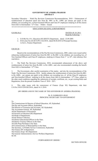 GOVERNMENT OF ANDHRA PRADESH
                                       ABSTRACT

Secondary Education – Ninth Pay Revision Commission Recommendations, 2010 – Enhancement of
reimbursement of education tution fees from Rs. 400/- to Rs. 1,000/- per annum, per pupil, to the
children, not exceeding two, of Non-Gazetted Officers and Class-IV employees studying in all the classes
from LKG to Intermediate / 12th Class – Orders – Issued.
-x-x-x-x-x-x-x-x-x-x-x-x-x-x-x-x-x-x-x-x-x-x-x-x-x-x-x-x-x-x-x-x-x-x-x-x-x-x-x-x-x-x-x-x-x-x-x-
                              EDUCATION (SE.GENL.I) DEPARTMENT

G.O.Ms.No:2                                                                   DATED: 05 .01.2011.
                                                                              Read the Following : -

        1. G.O.Ms.No.119., Education (SE.SER.IV) Department., dated : 22.09.2005.
        2. D.O.Letter.No:243-B/16/PC.I/A2/2010., dated 06.04.2010 of Principal Secretary
           to Govt., Finance Department.

                                                    ***
ORDER:

        Based on the recommendations of the Pay Revision Commission, 2005, orders were issued earlier
enhancing reimbursement of tution fees from Rs.300/- to Rs.400/- to the children, not exceeding two, of
Non Gazetted Officers and Class-IV employees, studying in Classes from 1st to 10th, vide reference first
read above.

2.     The Ninth Pay Revision Commission, 2010, recommended enhancement of the above said
reimbursement of tution fees from Rs.400/- to Rs.1,000/-; and, also recommended extending the benefit
from LKG to Intermediate / 12th Class.

3.      The Government, after careful examination of the matter, and also the recommendations of the
Ninth Pay Revision Commission, 2010, hereby enhance the reimbursement of tution fees from Rs.400/-
to Rs.1,000/-, per annum, per pupil, to the children, not exceeding two, of all the Class-IV employees
and Non-Gazetted Officers studying in all the classes from LKG to Intermediate / 12th Class, subject to
the other usual conditions regarding the submission of receipts, certificate, etc., as per existing Rules and
Regulations, from the present Academic Year of 2010 – 2011.

4.    This order issues with the concurrence of Finance (Expr. SE) Department, vide their
U.O.No.31035/529/ESE/2010., dated 16.11.2010.

         (BY ORDER AND IN THE NAME OF THE GOVERNOR OF ANDHRA PRADESH)

                                                 Dr. D. SAMBASIVA RAO
                                         PRINCIPAL SECRETARY TO GOVERNMENT

To
The Commissioner & Director of School Education, AP, Hyderabad.
The Pay and Accounts Officer, Hyderabad.
The Director of Treasuries and Accounts, AP, Hyderabad.
The Accountant General, AP, Hyderabad.
All the Departments of Secretariat.
All Sections in Education (SE) Department
All Heads of Departments.
All the District Collectors.
All District Educational Officers in the State.
All District Treasury Officers in the State.
All Zilla Praja Parishads in the State.
All Commissioners of Municipalities in the State.
The Secretary, A.P.Public Service Commission, Hyderabad.
The Finance (PC.I) Department.
The Finance (Expr. SE) Department.
The General Administration ( Service Welfare) Department.
SC/SF.

                                      //FORWARDED BY ORDER//
                                                                                      SECTION OFFICER
 