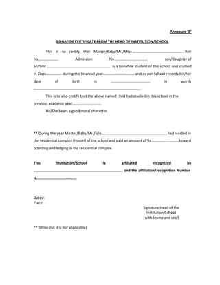 Annexure ‘B’
BONAFIDE CERTIFICATE FROM THE HEAD OF INSTITUTION/SCHOOL
This is to certify that Master/Baby/Mr./Miss ................................................. Roll
no…………………. Admission No……………………………… son/daughter of
Sri/Smt ................................................................ is a bonafide student of this school and studied
in Class……….……. during the financial year............................... and as per School records his/her
date of birth is ………………….……………….. in words
…………………………………………………………………………………………………….
This is to also certify that the above named child had studied in this school in the
previous academic year………………………….
He/She bears a good moral character.
** During the year Master/Baby/Mr./Miss… ..........................................................had resided in
the residential complex (Hostel) of the school and paid an amount of Rs..........................toward
boarding and lodging in the residential complex.
This Institution/School is affiliated recognized by
………………………………………………………………………………… and the affiliation/recognition Number
is……………………………………
Dated:
Place:
Signature Head of the
Institution/School
(with Stamp and seal)
**(Strike out it is not applicable)
 