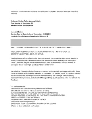 Tution For Andaman Nicobar Police 56 SI Subinspector Exam 2012 At Cheap Rate With Free Study
Materials



Andaman Nicobar Police Vacancy Details:
Total Number of Vacancies: 56
Names of Posts: Sub Inspector



Important Dates:
Starting Date for Submission of Application: 26-03-2012
Last Date for Submission of Application: 25-04-2012




WANT TO CLEAR YOUR COMPETITIVE OR SERVICE OR JOB EXAM IN 1ST ATTEMPT?

THEN JOIN "THE SATISFACTION ACADEMY", KOLKATA'S NO 1 INSTITUTE FOR ALL
COMPETITIVE,SERVICE & GOVT JOB EXAMS.

Heartiest Greetings To you for choosing your right career in this competitive world and we are glad to
inform you regarding the Classes and Guidance at our Institute, which benefits you In Making Your
Dream Come True.We give individual attention to our every student and We train our students on
Conceptual Based Teaching to speed up and save a lot of time!!



We Offer Free Counselling To Our Students so that they can know which path they should go For Better
Future.we offer the BEST coaching in Kolkata for This Exam. Our Success ratio is 10:8. Postal Coaching
also available.We are providing 100% result oriented coaching with full length exhaustive study
materials.Our Comprhensive ,Dedicated,Well Managed & High Quality Coaching helps you to Crack the
This Exam.



Our Special Features:
1)Experienced and Dedicated Faculty Of More Than 10 Years
2)Small Batch Size aims for Individual Attention Of 5 Only
3)WEEKEND BATCHES AVAILABLE (FOR WORKING CANDIDATES)
4)CRASH COURSES AVAILABLE FO R A PARTICULAR EXAMS SEPARATELY
5)BEST & UPDATED STUDY MATERIALS
6)NOMINAL FEES & PAYABLE IN INSTALLMENTS
7)Innovative and learning technique
8)RIGOROUS MOCK EXAM BEFORE THE END OF THE COURSE
9)Focus on Short cut tricks In each subject
 