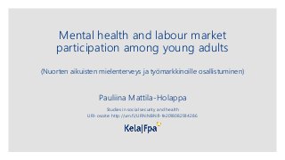 Mental health and labour market
participation among young adults
(Nuorten aikuisten mielenterveys ja työmarkkinoille osallistuminen)
Pauliina Mattila-Holappa
Studies in social security and health
URI-osoite: http://urn.fi/URN:NBN:fi-fe2018082934286
 