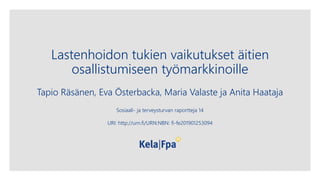 Lastenhoidon tukien vaikutukset äitien
osallistumiseen työmarkkinoille
Tapio Räsänen, Eva Österbacka, Maria Valaste ja Anita Haataja
Sosiaali- ja terveysturvan raportteja 14
URI: http://urn.fi/URN:NBN: fi-fe201901253094
 