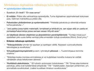 Minkälaisia digitaalisia ratkaisuja tulisi käyttää tulevaisuudessa 
opiskelijoiden näkemänä
-  Suosituin: En tiedä”/ ”En osaa sanoa” 
-  Ei mitään. ”Pitäisi olla vaihtoehtoja opiskelijoille, Turha digitaalinen oppimateriaali kokonaan
pois, Valinnan mahdollisuus pitäisi olla.”
-  Ratkaisujen/ palveluiden yhdistäminen ja systematisointi: ”Yhdistää palveluita ja
vähentää erilaisia turhia palveluita--.”  
”yksi paikka jossa kaikki materiaalit, lomakkeet ja tehtävät jne. sen sijaan että on useita eri
portaaleja/hakemistoja joissa samaan asiaan liittyvät asiat.”
-  Jo käytössä oleviin ohjelmiin ja järjestelmiin perehdyttämistä: ”Tunteja missä juuri
opetellaan joko uusia taikka vanhoja jotka ennestään tuttuja sovelluksia (Word, Excel yms.)”
-  Erilaisia ratkaisuja opintoihin:
-  ”Videopuheluita ryhmän tai oppilaan ja opettajan välillä. Nopeasti vuorovaikutteista
teknologiaa ja sovelluksia.”
-  Virtuaalioppimisympäristöt ja esim. ryhmätyöt pilvessä --. Tuutori/ohjaaus toiminta
chattina.”
-  ”Mobiileja koska monissa ammateissa ei voi kuljetetaan konetta mukana tai viettää vähääkään
aikaa tietokoneen ääressä.”
-  Yksittäisiä alakohtaisia: ” 3D tulostin autonosien tulostukseen.” TAI ”Omaa alaa koskevia
palveluja, jotka ovat työelämässä arkipäivää.” TAI ” Vaatetusalan, kaavojen piirtäminen, ym.
ammattiala sovellutukset. Lisäksi kuvallisen ilmaisun sovellutuksia.”
 