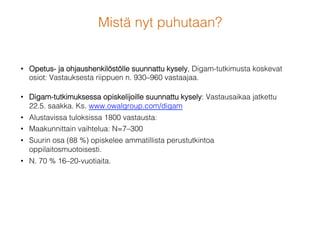 Mistä nyt puhutaan?!
•  Opetus- ja ohjaushenkilöstölle suunnattu kysely, Digam-tutkimusta koskevat
osiot: Vastauksesta riippuen n. 930–960 vastaajaa.!
•  Digam-tutkimuksessa opiskelijoille suunnattu kysely: Vastausaikaa jatkettu.
Ks. www.owalgroup.com/digam!
•  Alustavissa tuloksissa n. 1900 vastaust!
•  Maakunnittain vaihtelua: N=7–300 !
•  Suurin osa (88 %) opiskelee ammatillista perustutkintoa
oppilaitosmuotoisesti.!
•  N. 70 % 16–20-vuotiaita.!
 