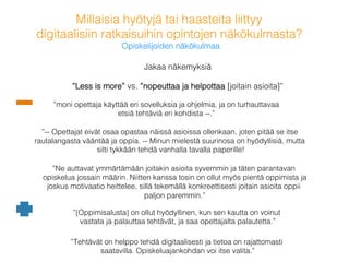 Millaisia hyötyjä tai haasteita liittyy !
digitaalisiin ratkaisuihin opintojen näkökulmasta? !
Opiskelijoiden näkökulmaa!
Jakaa näkemyksiä: !
”Less is more” vs. ”nopeuttaa ja helpottaa [joitain asioita]”!
!
”moni opettaja käyttää eri sovelluksia ja ohjelmia, ja on turhauttavaa
etsiä tehtäviä eri kohdista --.”!
”-- Opettajat eivät osaa opastaa näissä asioissa ollenkaan, joten pitää se itse
rautalangasta vääntää ja oppia. -- Minun mielestä suurinosa on hyödyllisiä, mutta
silti tykkään tehdä vanhalla tavalla paperille!!
”[Oppimisalusta] on ollut hyödyllinen, kun sen kautta on voinut
vastata ja palauttaa tehtävät, ja saa opettajalta palautetta.”!
”Ne auttavat ymmärtämään joitakin asioita syvemmin ja täten parantavan
opiskelua jossain määrin. Niitten kanssa tosin on ollut myös pientä oppimista ja
joskus motivaatio heittelee, sillä tekemällä konkreettisesti joitain asioita oppii
paljon paremmin.”!
”Tehtävät on helppo tehdä digitaalisesti ja tietoa on rajattomasti
saatavilla. Opiskeluajankohdan voi itse valita.”!
 