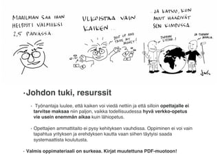 • Johdon tuki, resurssit
•  Työnantaja luulee, että kaiken voi viedä nettiin ja että silloin opettajalle ei
tarvitse maksaa niin paljon, vaikka todellisuudessa hyvä verkko-opetus
vie usein enemmän aikaa kuin lähiopetus.
•  Opettajien ammattitaito ei pysy kehityksen vauhdissa. Oppiminen ei voi vain
tapahtua yrityksen ja erehdyksen kautta vaan siihen täytyisi saada
systemaattista koulutusta.
•  Valmis oppimateriaali on surkeaa. Kirjat muutettuna PDF-muotoon!
 