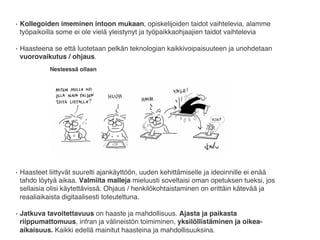 •  Kollegoiden imeminen intoon mukaan, opiskelijoiden taidot vaihtelevia, alamme
työpaikoilla some ei ole vielä yleistynyt ja työpaikkaohjaajien taidot vaihtelevia
•  Haasteena se että luotetaan pelkän teknologian kaikkivoipaisuuteen ja unohdetaan
vuorovaikutus / ohjaus.
•  Haasteet liittyvät suurelti ajankäyttöön, uuden kehittämiselle ja ideoinnille ei enää
tahdo löytyä aikaa. Valmiita malleja mieluusti soveltaisi oman opetuksen tueksi, jos
sellaisia olisi käytettävissä. Ohjaus / henkilökohtaistaminen on erittäin kätevää ja
reaaliaikaista digitaalisesti toteutettuna.
•  Jatkuva tavoitettavuus on haaste ja mahdollisuus. Ajasta ja paikasta
riippumattomuus, infran ja välineistön toimiminen, yksilöllistäminen ja oikea-
aikaisuus. Kaikki edellä mainitut haasteina ja mahdollisuuksina.
 