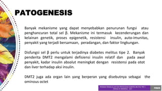 Banyak mekanisme yang dapat menyebabkan penurunan fungsi atau
penghancuran total sel β. Mekanisme ini termasuk kecenderungan dan
kelainan genetik, proses epigenetik, resistensi insulin, auto-imunitas,
penyakit yang terjadi bersamaan, peradangan, dan faktor lingkungan.
Disfungsi sel β perlu untuk terjadinya diabetes melitus tipe 2. Banyak
penderita DMT2 mengalami defisiensi insulin relatif dan pada awal
penyakit, kadar insulin absolut meningkat dengan resistensi pada otot
dan liver terhadap aksi insulin.
DMT2 juga ada organ lain yang berperan yang disebutnya sebagai the
ominous octet
PATOGENESIS
 