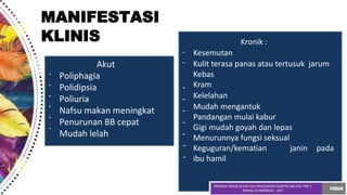 -
-
-
-
-
-
-
-
Akut
Poliphagia
Polidipsia -
Poliuria -
Nafsu makan meningkat -
Penurunan BB cepat -
Mudah lelah -
-
-
Kronik :
Kesemutan
Kulit terasa panas atau tertusuk jarum
Kebas
Kram
Kelelahan
Mudah mengantuk
Pandangan mulai kabur
Gigi mudah goyah dan lepas
Menurunnya fungsi seksual
Keguguran/kematian janin pada
ibu hamil
MANIFESTASI
KLINIS
 