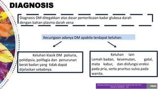 DIAGNOSIS
Diagnosis DM ditegakkan atas dasar pemeriksaan kadar glukosa darah
dengan bahan plasma darah vena
Kecurigaan adanya DM apabila terdapat keluhan:
Keluhan klasik DM poliuria,
polidipsia, polifagia dan penurunan
berat badan yang tidak dapat
dijelaskan sebabnya.
Keluhan lain
Lemah badan, kesemutan, gatal,
mata kabur, dan disfungsi ereksi
pada pria, serta pruritus vulva pada
wanita.
 