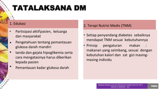 1. Edukasi
• Partisipasi aktifpasien, keluarga
dan masyarakat
•
•
•
Pengetahuan tentang pemantauan
glukosa darah mandiri
tanda dan gejala hipoglikemia serta
cara mengatasinya harus diberikan
kepada pasien
Pemantauan kadar glukosa darah
2. Terapi Nutrisi Medis (TNM)
• Setiap penyandang diabetes sebaiknya
mendapat TNM sesuai kebutuhannya
• Prinsip pengaturan makan :
makanan yang seimbang, sesuai dengan
kebutuhan kalori dan zat gizi masing-
masing individu
TATALAKSANA DM
 