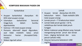 KOMPOSISI MAKANAN PASIEN DM
Karbohidrat
• Asupan karbohidrat dianjutkan 45-
65% total asupan energi.
• Utamakan
tinggi.Gula
karbohidrat
dalam
berserat
bumbu
diperbolehka
•
•
Sukrosa < 5% total asupan energi.
Pemanis alternatif dapat digunakan,
asal tidak melebihi batas aman
konsumsi harian (Accepted-Daily
Intake)
• Makan tiga kali sehari
•
•
•
•
•
Lemak
Asupan lemak dianjurkan 20-25%
kebutuhan kalori. Tidak melebihi 30%
total asupan energi.
Lemak jenuh < 7 % kebutuhan kalori
Lemak tidak jenuh ganda < 10 %,
selebihnya dari lemak tidak jenuh
tunggal.
Bahan makanan yang dibatasi yang banyak
mengandung lemak jenuh dan lemak
trans : daging berlemak dan susu
penuh (whole milk).
Anjuran konsumsi kolesterol <200
mg/hari.
 