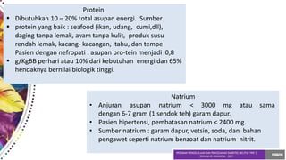•
•
•
Protein
Dibutuhkan 10 – 20% total asupan energi. Sumber
protein yang baik : seafood (ikan, udang, cumi,dll),
daging tanpa lemak, ayam tanpa kulit, produk susu
rendah lemak, kacang- kacangan, tahu, dan tempe
Pasien dengan nefropati : asupan pro-tein menjadi 0,8
g/KgBB perhari atau 10% dari kebutuhan energi dan 65%
hendaknya bernilai biologik tinggi.
Natrium
• Anjuran asupan natrium < 3000 mg atau sama
dengan 6-7 gram (1 sendok teh) garam dapur.
• Pasien hipertensi, pembatasan natrium < 2400 mg.
• Sumber natrium : garam dapur, vetsin, soda, dan bahan
pengawet seperti natrium benzoat dan natrium nitrit.
 